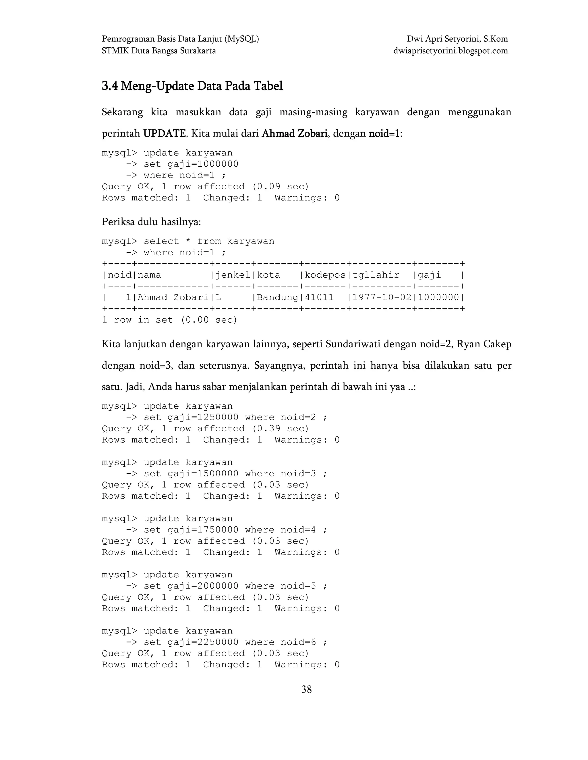 Pemrograman Basis Data Lanjut (MySQL) Dwi Apri Setyorini, S.Kom
STMIK Duta Bangsa Surakarta dwiaprisetyorini.blogspot.com
38
3.43.43.43.4 MengMengMengMeng----Update Data Pada TabelUpdate Data Pada TabelUpdate Data Pada TabelUpdate Data Pada Tabel
Sekarang kita masukkan data gaji masing-masing karyawan dengan menggunakan
perintah UPDATEUPDATEUPDATEUPDATE. Kita mulai dari AhmadAhmadAhmadAhmad ZobariZobariZobariZobari, dengan noid=1noid=1noid=1noid=1:
mysql> update karyawan
-> set gaji=1000000
-> where noid=1 ;
Query OK, 1 row affected (0.09 sec)
Rows matched: 1 Changed: 1 Warnings: 0
Periksa dulu hasilnya:
mysql> select * from karyawan
-> where noid=1 ;
+----+------------+------+-------+-------+----------+-------+
|noid|nama |jenkel|kota |kodepos|tgllahir |gaji |
+----+------------+------+-------+-------+----------+-------+
| 1|Ahmad Zobari|L |Bandung|41011 |1977-10-02|1000000|
+----+------------+------+-------+-------+----------+-------+
1 row in set (0.00 sec)
Kita lanjutkan dengan karyawan lainnya, seperti Sundariwati dengan noid=2, Ryan Cakep
dengan noid=3, dan seterusnya. Sayangnya, perintah ini hanya bisa dilakukan satu per
satu. Jadi, Anda harus sabar menjalankan perintah di bawah ini yaa ..:
mysql> update karyawan
-> set gaji=1250000 where noid=2 ;
Query OK, 1 row affected (0.39 sec)
Rows matched: 1 Changed: 1 Warnings: 0
mysql> update karyawan
-> set gaji=1500000 where noid=3 ;
Query OK, 1 row affected (0.03 sec)
Rows matched: 1 Changed: 1 Warnings: 0
mysql> update karyawan
-> set gaji=1750000 where noid=4 ;
Query OK, 1 row affected (0.03 sec)
Rows matched: 1 Changed: 1 Warnings: 0
mysql> update karyawan
-> set gaji=2000000 where noid=5 ;
Query OK, 1 row affected (0.03 sec)
Rows matched: 1 Changed: 1 Warnings: 0
mysql> update karyawan
-> set gaji=2250000 where noid=6 ;
Query OK, 1 row affected (0.03 sec)
Rows matched: 1 Changed: 1 Warnings: 0
 