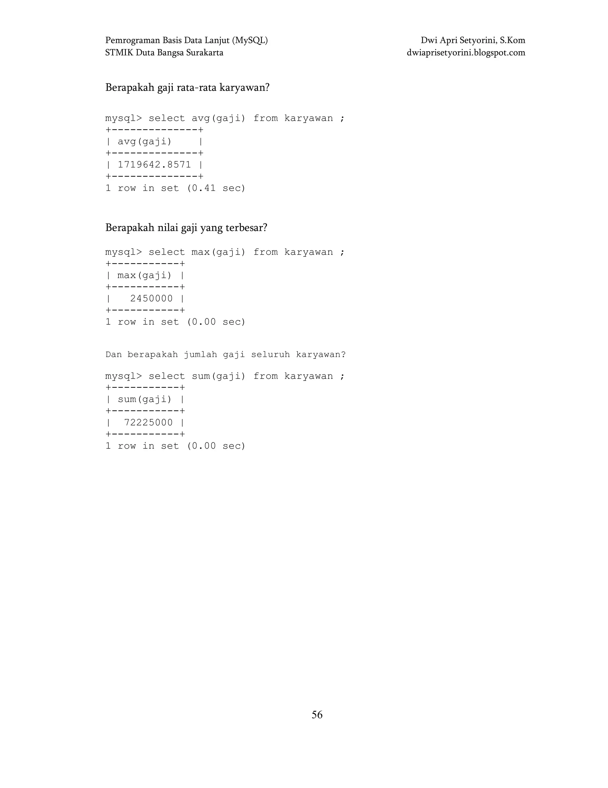 Pemrograman Basis Data Lanjut (MySQL) Dwi Apri Setyorini, S.Kom
STMIK Duta Bangsa Surakarta dwiaprisetyorini.blogspot.com
56
Berapakah gaji rata-rata karyawan?
mysql> select avg(gaji) from karyawan ;
+--------------+
| avg(gaji) |
+--------------+
| 1719642.8571 |
+--------------+
1 row in set (0.41 sec)
Berapakah nilai gaji yang terbesar?
mysql> select max(gaji) from karyawan ;
+-----------+
| max(gaji) |
+-----------+
| 2450000 |
+-----------+
1 row in set (0.00 sec)
Dan berapakah jumlah gaji seluruh karyawan?
mysql> select sum(gaji) from karyawan ;
+-----------+
| sum(gaji) |
+-----------+
| 72225000 |
+-----------+
1 row in set (0.00 sec)
 