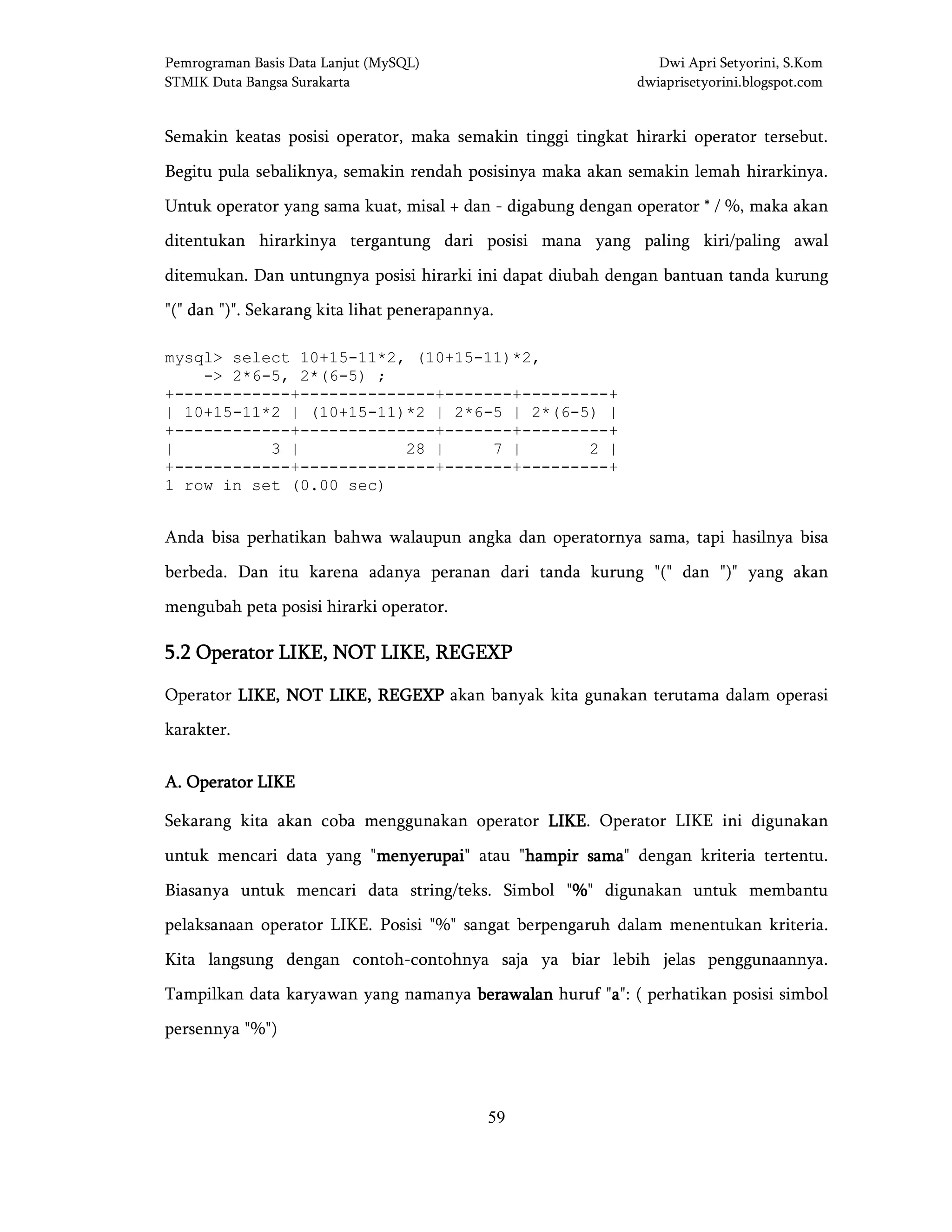 Pemrograman Basis Data Lanjut (MySQL) Dwi Apri Setyorini, S.Kom
STMIK Duta Bangsa Surakarta dwiaprisetyorini.blogspot.com
59
Semakin keatas posisi operator, maka semakin tinggi tingkat hirarki operator tersebut.
Begitu pula sebaliknya, semakin rendah posisinya maka akan semakin lemah hirarkinya.
Untuk operator yang sama kuat, misal + dan - digabung dengan operator * / %, maka akan
ditentukan hirarkinya tergantung dari posisi mana yang paling kiri/paling awal
ditemukan. Dan untungnya posisi hirarki ini dapat diubah dengan bantuan tanda kurung
"(" dan ")". Sekarang kita lihat penerapannya.
mysql> select 10+15-11*2, (10+15-11)*2,
-> 2*6-5, 2*(6-5) ;
+------------+--------------+-------+---------+
| 10+15-11*2 | (10+15-11)*2 | 2*6-5 | 2*(6-5) |
+------------+--------------+-------+---------+
| 3 | 28 | 7 | 2 |
+------------+--------------+-------+---------+
1 row in set (0.00 sec)
Anda bisa perhatikan bahwa walaupun angka dan operatornya sama, tapi hasilnya bisa
berbeda. Dan itu karena adanya peranan dari tanda kurung "(" dan ")" yang akan
mengubah peta posisi hirarki operator.
5.25.25.25.2 Operator LIKE, NOT LIKE, REGEXPOperator LIKE, NOT LIKE, REGEXPOperator LIKE, NOT LIKE, REGEXPOperator LIKE, NOT LIKE, REGEXP
Operator LIKE, NOT LIKE, REGEXPLIKE, NOT LIKE, REGEXPLIKE, NOT LIKE, REGEXPLIKE, NOT LIKE, REGEXP akan banyak kita gunakan terutama dalam operasi
karakter.
A. Operator LIKEA. Operator LIKEA. Operator LIKEA. Operator LIKE
Sekarang kita akan coba menggunakan operator LIKELIKELIKELIKE. Operator LIKE ini digunakan
untuk mencari data yang "menyerupaimenyerupaimenyerupaimenyerupai" atau "hampir samahampir samahampir samahampir sama" dengan kriteria tertentu.
Biasanya untuk mencari data string/teks. Simbol "%%%%" digunakan untuk membantu
pelaksanaan operator LIKE. Posisi "%" sangat berpengaruh dalam menentukan kriteria.
Kita langsung dengan contoh-contohnya saja ya biar lebih jelas penggunaannya.
Tampilkan data karyawan yang namanya berawalanberawalanberawalanberawalan huruf "aaaa": ( perhatikan posisi simbol
persennya "%")
 