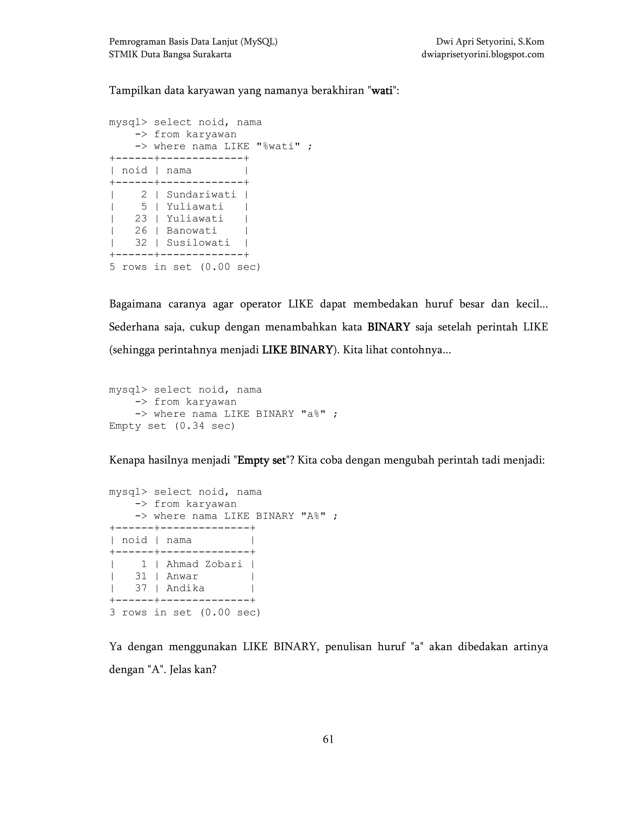 Pemrograman Basis Data Lanjut (MySQL) Dwi Apri Setyorini, S.Kom
STMIK Duta Bangsa Surakarta dwiaprisetyorini.blogspot.com
61
Tampilkan data karyawan yang namanya berakhiran "watiwatiwatiwati":
mysql> select noid, nama
-> from karyawan
-> where nama LIKE "%wati" ;
+------+-------------+
| noid | nama |
+------+-------------+
| 2 | Sundariwati |
| 5 | Yuliawati |
| 23 | Yuliawati |
| 26 | Banowati |
| 32 | Susilowati |
+------+-------------+
5 rows in set (0.00 sec)
Bagaimana caranya agar operator LIKE dapat membedakan huruf besar dan kecil...
Sederhana saja, cukup dengan menambahkan kata BINARYBINARYBINARYBINARY saja setelah perintah LIKE
(sehingga perintahnya menjadi LIKE BINARYLIKE BINARYLIKE BINARYLIKE BINARY). Kita lihat contohnya...
mysql> select noid, nama
-> from karyawan
-> where nama LIKE BINARY "a%" ;
Empty set (0.34 sec)
Kenapa hasilnya menjadi "Empty setEmpty setEmpty setEmpty set"? Kita coba dengan mengubah perintah tadi menjadi:
mysql> select noid, nama
-> from karyawan
-> where nama LIKE BINARY "A%" ;
+------+--------------+
| noid | nama |
+------+--------------+
| 1 | Ahmad Zobari |
| 31 | Anwar |
| 37 | Andika |
+------+--------------+
3 rows in set (0.00 sec)
Ya dengan menggunakan LIKE BINARY, penulisan huruf "a" akan dibedakan artinya
dengan "A". Jelas kan?
 