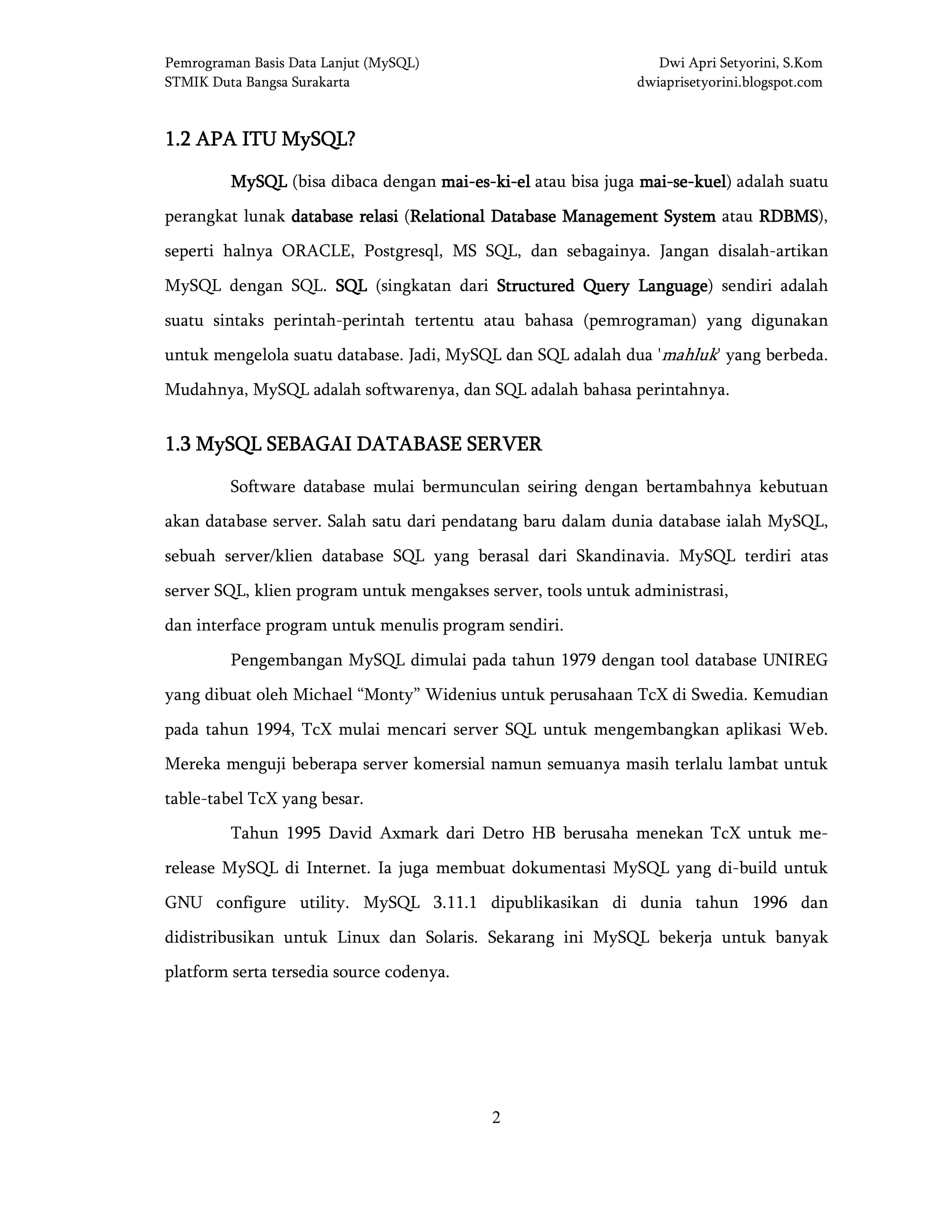 Pemrograman Basis Data Lanjut (MySQL) Dwi Apri Setyorini, S.Kom
STMIK Duta Bangsa Surakarta dwiaprisetyorini.blogspot.com
2
1.21.21.21.2 APA ITU MySQL?APA ITU MySQL?APA ITU MySQL?APA ITU MySQL?
MySQLMySQLMySQLMySQL (bisa dibaca dengan maimaimaimai----eseseses----kikikiki----elelelel atau bisa juga maimaimaimai----sesesese----kuelkuelkuelkuel) adalah suatu
perangkat lunak database relasidatabase relasidatabase relasidatabase relasi (RelatiRelatiRelatiRelational Database Management Systemonal Database Management Systemonal Database Management Systemonal Database Management System atau RDBMSRDBMSRDBMSRDBMS),
seperti halnya ORACLE, Postgresql, MS SQL, dan sebagainya. Jangan disalah-artikan
MySQL dengan SQL. SQLSQLSQLSQL (singkatan dari Structured Query LanguageStructured Query LanguageStructured Query LanguageStructured Query Language) sendiri adalah
suatu sintaks perintah-perintah tertentu atau bahasa (pemrograman) yang digunakan
untuk mengelola suatu database. Jadi, MySQL dan SQL adalah dua 'mahluk' yang berbeda.
Mudahnya, MySQL adalah softwarenya, dan SQL adalah bahasa perintahnya.
1.31.31.31.3 MySQLMySQLMySQLMySQL SEBAGAI DATABASE SERVERSEBAGAI DATABASE SERVERSEBAGAI DATABASE SERVERSEBAGAI DATABASE SERVER
Software database mulai bermunculan seiring dengan bertambahnya kebutuan
akan database server. Salah satu dari pendatang baru dalam dunia database ialah MySQL,
sebuah server/klien database SQL yang berasal dari Skandinavia. MySQL terdiri atas
server SQL, klien program untuk mengakses server, tools untuk administrasi,
dan interface program untuk menulis program sendiri.
Pengembangan MySQL dimulai pada tahun 1979 dengan tool database UNIREG
yang dibuat oleh Michael “Monty” Widenius untuk perusahaan TcX di Swedia. Kemudian
pada tahun 1994, TcX mulai mencari server SQL untuk mengembangkan aplikasi Web.
Mereka menguji beberapa server komersial namun semuanya masih terlalu lambat untuk
table-tabel TcX yang besar.
Tahun 1995 David Axmark dari Detro HB berusaha menekan TcX untuk me-
release MySQL di Internet. Ia juga membuat dokumentasi MySQL yang di-build untuk
GNU configure utility. MySQL 3.11.1 dipublikasikan di dunia tahun 1996 dan
didistribusikan untuk Linux dan Solaris. Sekarang ini MySQL bekerja untuk banyak
platform serta tersedia source codenya.
 