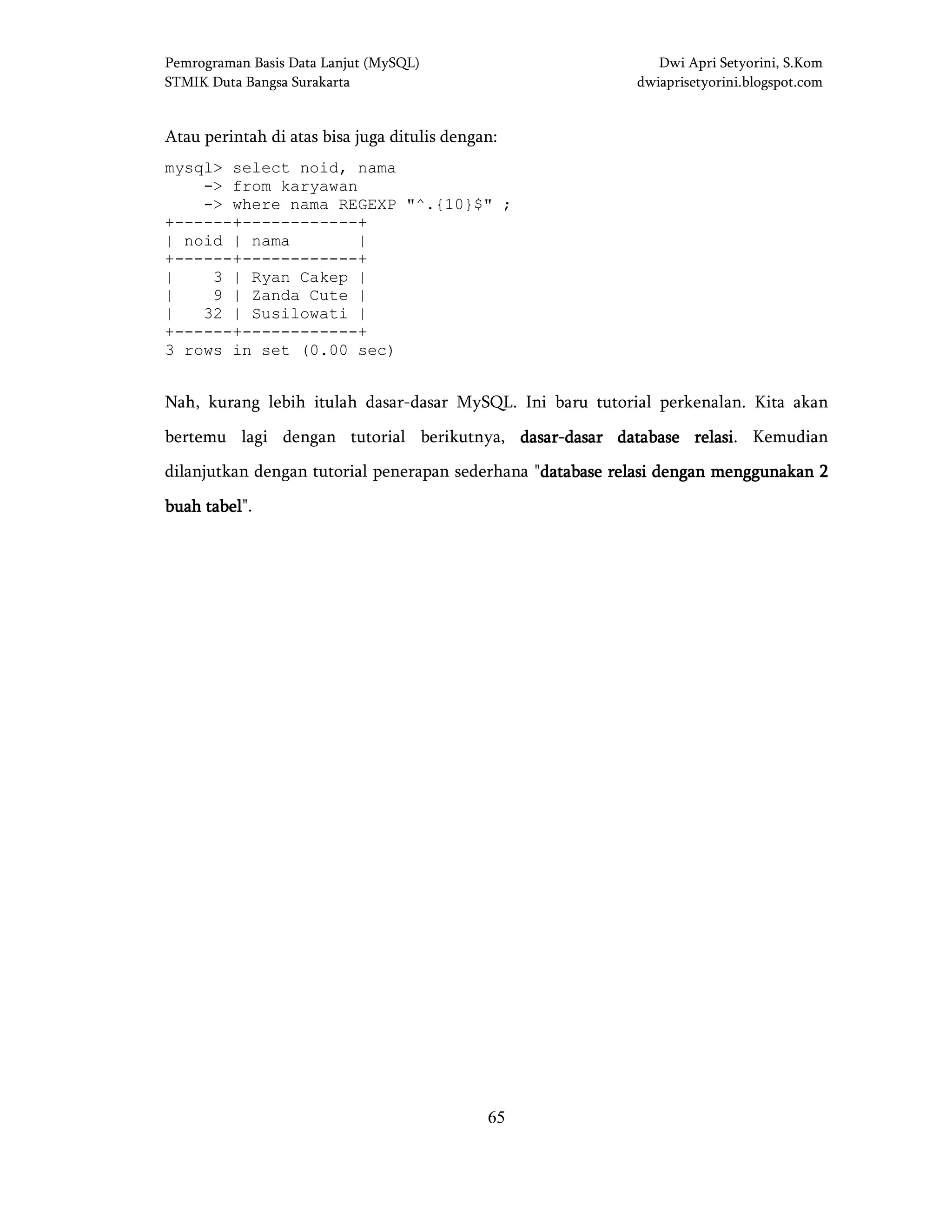 Pemrograman Basis Data Lanjut (MySQL) Dwi Apri Setyorini, S.Kom
STMIK Duta Bangsa Surakarta dwiaprisetyorini.blogspot.com
65
Atau perintah di atas bisa juga ditulis dengan:
mysql> select noid, nama
-> from karyawan
-> where nama REGEXP "^.{10}$" ;
+------+------------+
| noid | nama |
+------+------------+
| 3 | Ryan Cakep |
| 9 | Zanda Cute |
| 32 | Susilowati |
+------+------------+
3 rows in set (0.00 sec)
Nah, kurang lebih itulah dasar-dasar MySQL. Ini baru tutorial perkenalan. Kita akan
bertemu lagi dengan tutorial berikutnya, dasardasardasardasar----dasar database relasidasar database relasidasar database relasidasar database relasi. Kemudian
dilanjutkan dengan tutorial penerapan sederhana "database relasi dengan menggunakan 2database relasi dengan menggunakan 2database relasi dengan menggunakan 2database relasi dengan menggunakan 2
buah tabelbuah tabelbuah tabelbuah tabel".
 