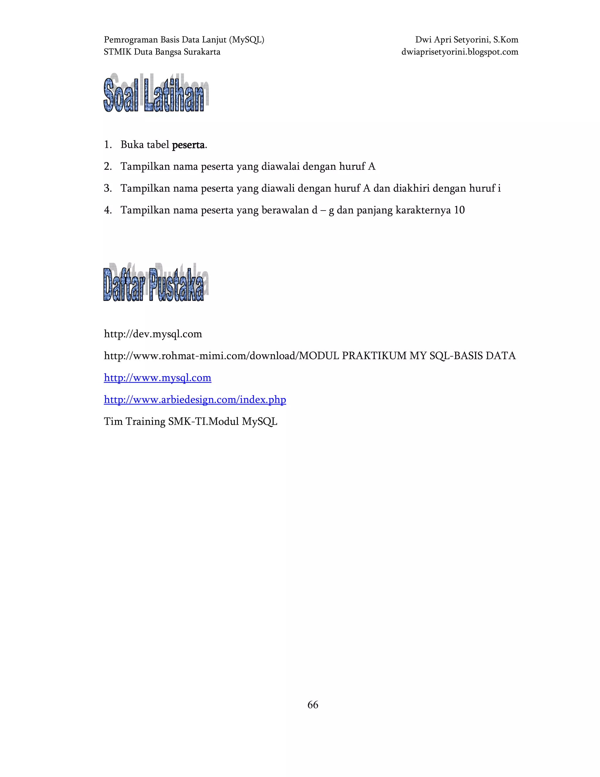 Pemrograman Basis Data Lanjut (MySQL) Dwi Apri Setyorini, S.Kom
STMIK Duta Bangsa Surakarta dwiaprisetyorini.blogspot.com
66
SOAL LATIHANSOAL LATIHANSOAL LATIHANSOAL LATIHAN
1. Buka tabel pesertapesertapesertapeserta.
2. Tampilkan nama peserta yang diawalai dengan huruf A
3. Tampilkan nama peserta yang diawali dengan huruf A dan diakhiri dengan huruf i
4. Tampilkan nama peserta yang berawalan d – g dan panjang karakternya 10
DAFTAR PUSTAKADAFTAR PUSTAKADAFTAR PUSTAKADAFTAR PUSTAKA
http://dev.mysql.com
http://www.rohmat-mimi.com/download/MODUL PRAKTIKUM MY SQL-BASIS DATA
http://www.mysql.com
http://www.arbiedesign.com/index.php
Tim Training SMK-TI.Modul MySQL
 