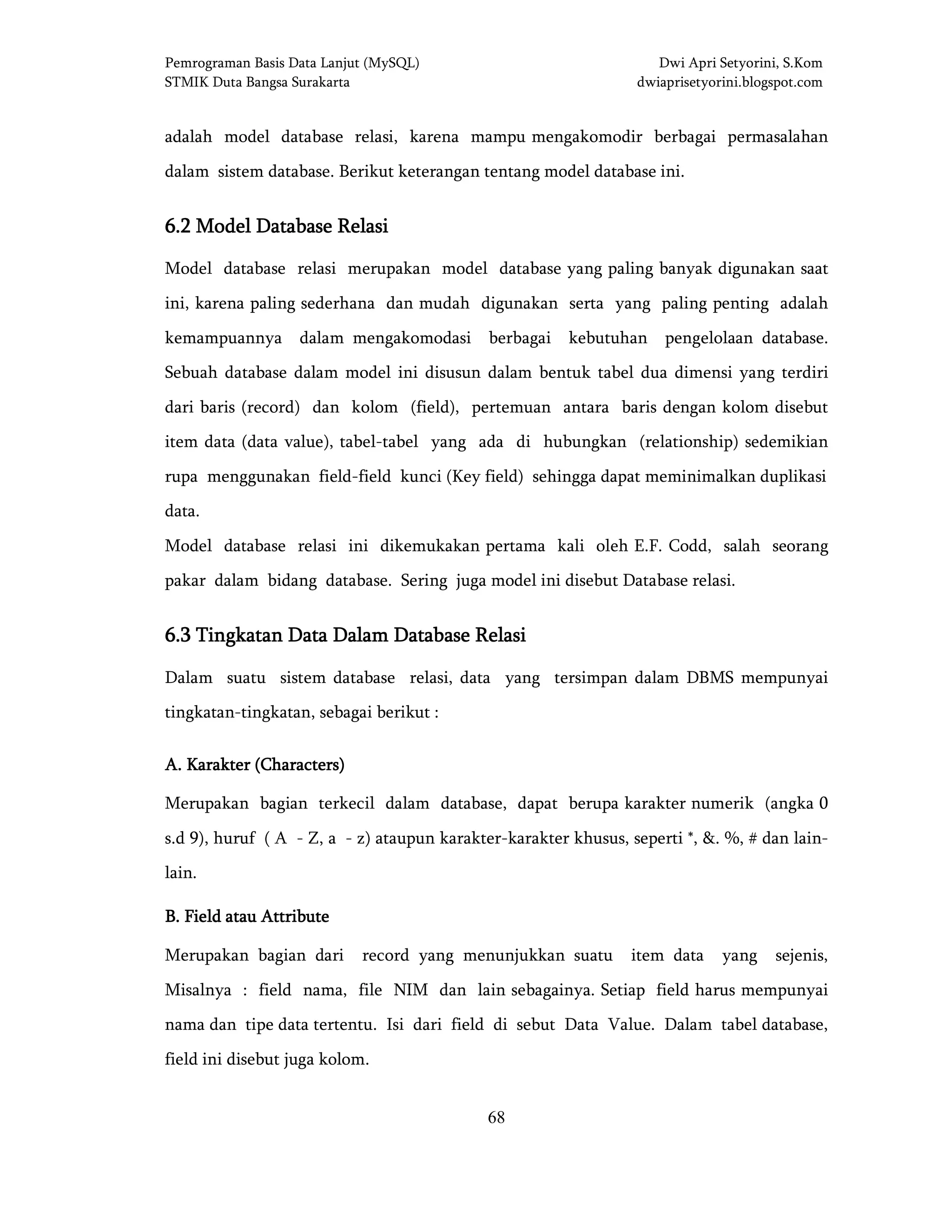 Pemrograman Basis Data Lanjut (MySQL) Dwi Apri Setyorini, S.Kom
STMIK Duta Bangsa Surakarta dwiaprisetyorini.blogspot.com
68
adalah model database relasi, karena mampu mengakomodir berbagai permasalahan
dalam sistem database. Berikut keterangan tentang model database ini.
6.2 Model Database Relasi6.2 Model Database Relasi6.2 Model Database Relasi6.2 Model Database Relasi
Model database relasi merupakan model database yang paling banyak digunakan saat
ini, karena paling sederhana dan mudah digunakan serta yang paling penting adalah
kemampuannya dalam mengakomodasi berbagai kebutuhan pengelolaan database.
Sebuah database dalam model ini disusun dalam bentuk tabel dua dimensi yang terdiri
dari baris (record) dan kolom (field), pertemuan antara baris dengan kolom disebut
item data (data value), tabel-tabel yang ada di hubungkan (relationship) sedemikian
rupa menggunakan field-field kunci (Key field) sehingga dapat meminimalkan duplikasi
data.
Model database relasi ini dikemukakan pertama kali oleh E.F. Codd, salah seorang
pakar dalam bidang database. Sering juga model ini disebut Database relasi.
6.3 Tingkatan Data Dalam Database Relasi6.3 Tingkatan Data Dalam Database Relasi6.3 Tingkatan Data Dalam Database Relasi6.3 Tingkatan Data Dalam Database Relasi
Dalam suatu sistem database relasi, data yang tersimpan dalam DBMS mempunyai
tingkatan-tingkatan, sebagai berikut :
A. Karakter (Characters)A. Karakter (Characters)A. Karakter (Characters)A. Karakter (Characters)
Merupakan bagian terkecil dalam database, dapat berupa karakter numerik (angka 0
s.d 9), huruf ( A - Z, a - z) ataupun karakter-karakter khusus, seperti *, &. %, # dan lain-
lain.
B. Field atau AttributeB. Field atau AttributeB. Field atau AttributeB. Field atau Attribute
Merupakan bagian dari record yang menunjukkan suatu item data yang sejenis,
Misalnya : field nama, file NIM dan lain sebagainya. Setiap field harus mempunyai
nama dan tipe data tertentu. Isi dari field di sebut Data Value. Dalam tabel database,
field ini disebut juga kolom.
 