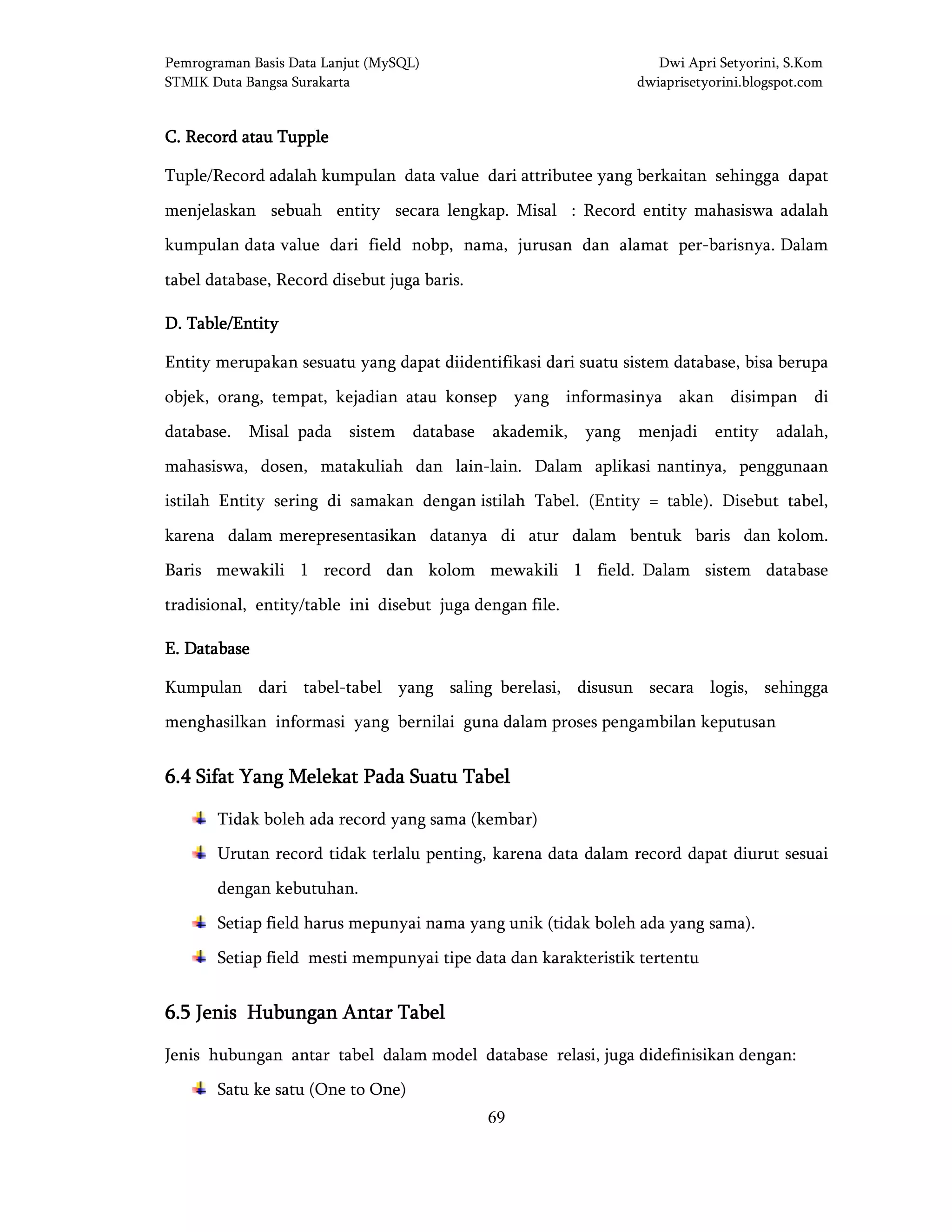 Pemrograman Basis Data Lanjut (MySQL) Dwi Apri Setyorini, S.Kom
STMIK Duta Bangsa Surakarta dwiaprisetyorini.blogspot.com
69
C.C.C.C. Record atau TuppleRecord atau TuppleRecord atau TuppleRecord atau Tupple
Tuple/Record adalah kumpulan data value dari attributee yang berkaitan sehingga dapat
menjelaskan sebuah entity secara lengkap. Misal : Record entity mahasiswa adalah
kumpulan data value dari field nobp, nama, jurusan dan alamat per-barisnya. Dalam
tabel database, Record disebut juga baris.
D.D.D.D. Table/EntityTable/EntityTable/EntityTable/Entity
Entity merupakan sesuatu yang dapat diidentifikasi dari suatu sistem database, bisa berupa
objek, orang, tempat, kejadian atau konsep yang informasinya akan disimpan di
database. Misal pada sistem database akademik, yang menjadi entity adalah,
mahasiswa, dosen, matakuliah dan lain-lain. Dalam aplikasi nantinya, penggunaan
istilah Entity sering di samakan dengan istilah Tabel. (Entity = table). Disebut tabel,
karena dalam merepresentasikan datanya di atur dalam bentuk baris dan kolom.
Baris mewakili 1 record dan kolom mewakili 1 field. Dalam sistem database
tradisional, entity/table ini disebut juga dengan file.
EEEE.... DatabaseDatabaseDatabaseDatabase
Kumpulan dari tabel-tabel yang saling berelasi, disusun secara logis, sehingga
menghasilkan informasi yang bernilai guna dalam proses pengambilan keputusan
6.4 S6.4 S6.4 S6.4 Sifat Yang Mifat Yang Mifat Yang Mifat Yang Melekatelekatelekatelekat Pada Suatu TabelPada Suatu TabelPada Suatu TabelPada Suatu Tabel
Tidak boleh ada record yang sama (kembar)
Urutan record tidak terlalu penting, karena data dalam record dapat diurut sesuai
dengan kebutuhan.
Setiap field harus mepunyai nama yang unik (tidak boleh ada yang sama).
Setiap field mesti mempunyai tipe data dan karakteristik tertentu
6.5 Jenis Hubungan Antar Tabel6.5 Jenis Hubungan Antar Tabel6.5 Jenis Hubungan Antar Tabel6.5 Jenis Hubungan Antar Tabel
Jenis hubungan antar tabel dalam model database relasi, juga didefinisikan dengan:
Satu ke satu (One to One)
 