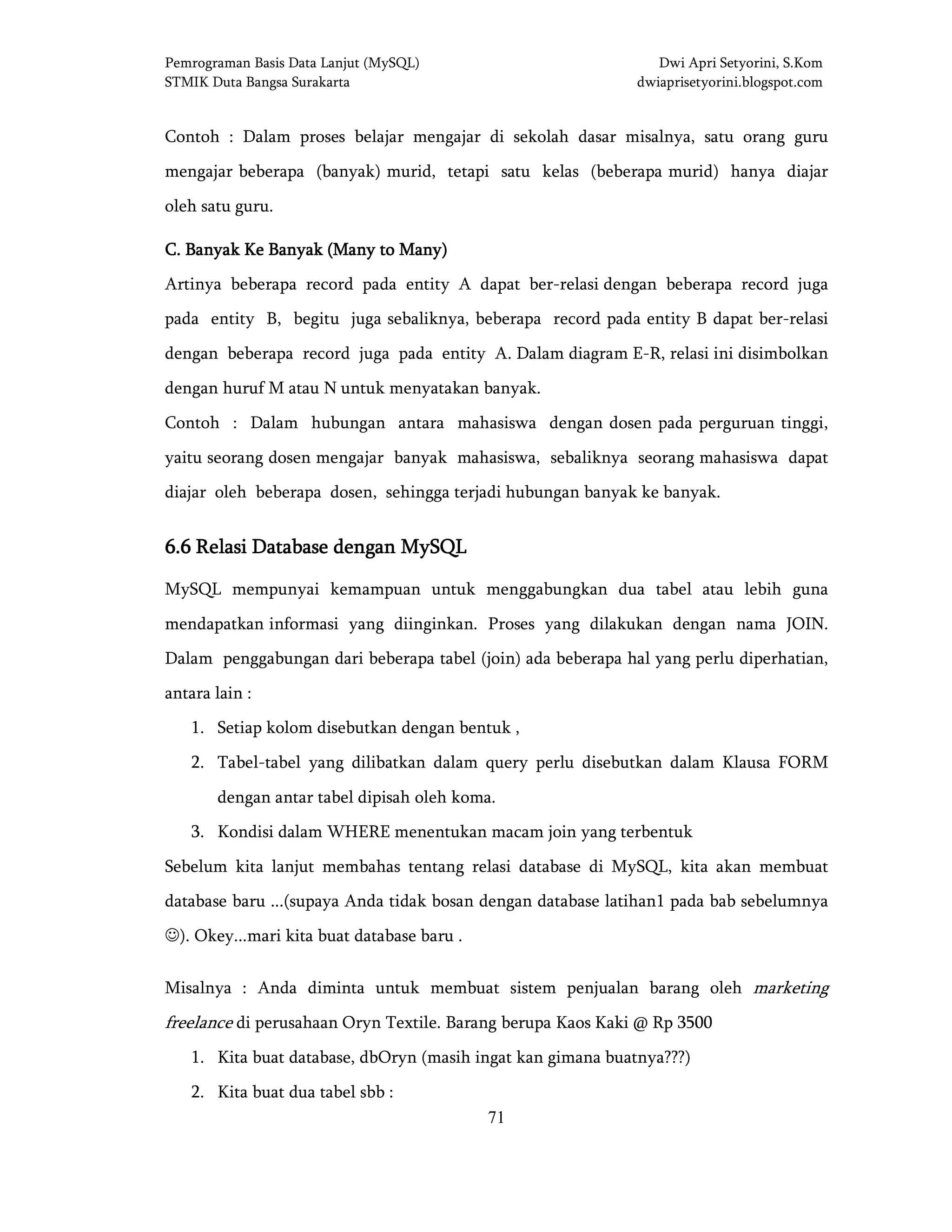 Pemrograman Basis Data Lanjut (MySQL) Dwi Apri Setyorini, S.Kom
STMIK Duta Bangsa Surakarta dwiaprisetyorini.blogspot.com
71
Contoh : Dalam proses belajar mengajar di sekolah dasar misalnya, satu orang guru
mengajar beberapa (banyak) murid, tetapi satu kelas (beberapa murid) hanya diajar
oleh satu guru.
C. Banyak Ke Banyak (ManC. Banyak Ke Banyak (ManC. Banyak Ke Banyak (ManC. Banyak Ke Banyak (Many to Many)y to Many)y to Many)y to Many)
Artinya beberapa record pada entity A dapat ber-relasi dengan beberapa record juga
pada entity B, begitu juga sebaliknya, beberapa record pada entity B dapat ber-relasi
dengan beberapa record juga pada entity A. Dalam diagram E-R, relasi ini disimbolkan
dengan huruf M atau N untuk menyatakan banyak.
Contoh : Dalam hubungan antara mahasiswa dengan dosen pada perguruan tinggi,
yaitu seorang dosen mengajar banyak mahasiswa, sebaliknya seorang mahasiswa dapat
diajar oleh beberapa dosen, sehingga terjadi hubungan banyak ke banyak.
6.66.66.66.6 Relasi Database dengan MySQLRelasi Database dengan MySQLRelasi Database dengan MySQLRelasi Database dengan MySQL
MySQL mempunyai kemampuan untuk menggabungkan dua tabel atau lebih guna
mendapatkan informasi yang diinginkan. Proses yang dilakukan dengan nama JOIN.
Dalam penggabungan dari beberapa tabel (join) ada beberapa hal yang perlu diperhatian,
antara lain :
1. Setiap kolom disebutkan dengan bentuk ,
2. Tabel-tabel yang dilibatkan dalam query perlu disebutkan dalam Klausa FORM
dengan antar tabel dipisah oleh koma.
3. Kondisi dalam WHERE menentukan macam join yang terbentuk
Sebelum kita lanjut membahas tentang relasi database di MySQL, kita akan membuat
database baru ...(supaya Anda tidak bosan dengan database latihan1 pada bab sebelumnya
☺). Okey...mari kita buat database baru .
Misalnya : Anda diminta untuk membuat sistem penjualan barang oleh marketing
freelance di perusahaan Oryn Textile. Barang berupa Kaos Kaki @ Rp 3500
1. Kita buat database, dbOryn (masih ingat kan gimana buatnya???)
2. Kita buat dua tabel sbb :
 