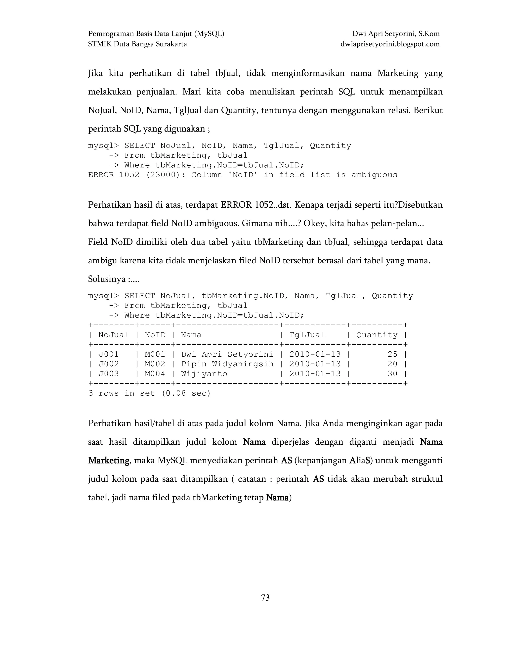 Pemrograman Basis Data Lanjut (MySQL) Dwi Apri Setyorini, S.Kom
STMIK Duta Bangsa Surakarta dwiaprisetyorini.blogspot.com
73
Jika kita perhatikan di tabel tbJual, tidak menginformasikan nama Marketing yang
melakukan penjualan. Mari kita coba menuliskan perintah SQL untuk menampilkan
NoJual, NoID, Nama, TglJual dan Quantity, tentunya dengan menggunakan relasi. Berikut
perintah SQL yang digunakan ;
mysql> SELECT NoJual, NoID, Nama, TglJual, Quantity
-> From tbMarketing, tbJual
-> Where tbMarketing.NoID=tbJual.NoID;
ERROR 1052 (23000): Column 'NoID' in field list is ambiguous
Perhatikan hasil di atas, terdapat ERROR 1052..dst. Kenapa terjadi seperti itu?Disebutkan
bahwa terdapat field NoID ambiguous. Gimana nih....? Okey, kita bahas pelan-pelan...
Field NoID dimiliki oleh dua tabel yaitu tbMarketing dan tbJual, sehingga terdapat data
ambigu karena kita tidak menjelaskan filed NoID tersebut berasal dari tabel yang mana.
Solusinya :....
mysql> SELECT NoJual, tbMarketing.NoID, Nama, TglJual, Quantity
-> From tbMarketing, tbJual
-> Where tbMarketing.NoID=tbJual.NoID;
+--------+------+--------------------+------------+----------+
| NoJual | NoID | Nama | TglJual | Quantity |
+--------+------+--------------------+------------+----------+
| J001 | M001 | Dwi Apri Setyorini | 2010-01-13 | 25 |
| J002 | M002 | Pipin Widyaningsih | 2010-01-13 | 20 |
| J003 | M004 | Wijiyanto | 2010-01-13 | 30 |
+--------+------+--------------------+------------+----------+
3 rows in set (0.08 sec)
Perhatikan hasil/tabel di atas pada judul kolom Nama. Jika Anda menginginkan agar pada
saat hasil ditampilkan judul kolom NamaNamaNamaNama diperjelas dengan diganti menjadi NamaNamaNamaNama
MarketingMarketingMarketingMarketing, maka MySQL menyediakan perintah ASASASAS (kepanjangan AAAAliaSSSS) untuk mengganti
judul kolom pada saat ditampilkan ( catatan : perintah ASASASAS tidak akan merubah struktul
tabel, jadi nama filed pada tbMarketing tetap NNNNamaamaamaama)
 