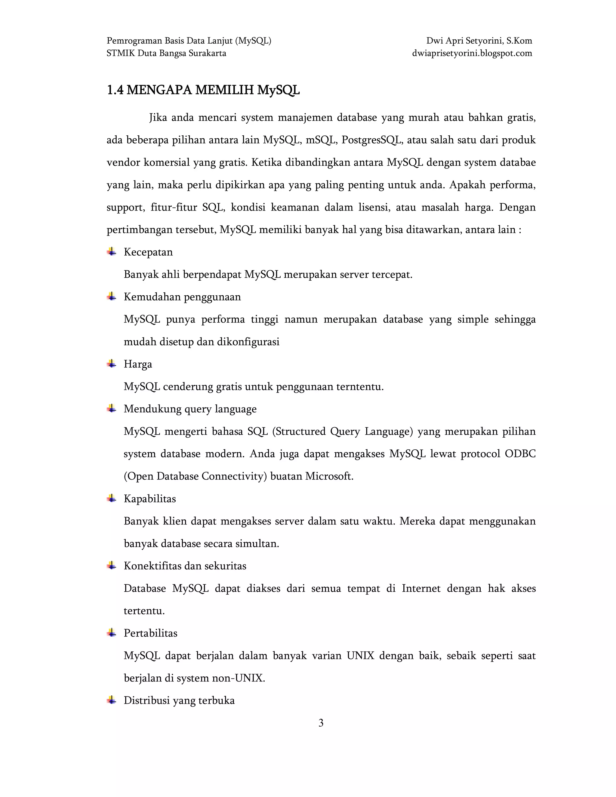 Pemrograman Basis Data Lanjut (MySQL) Dwi Apri Setyorini, S.Kom
STMIK Duta Bangsa Surakarta dwiaprisetyorini.blogspot.com
3
1.41.41.41.4 MENGAPA MEMILIH MySQLMENGAPA MEMILIH MySQLMENGAPA MEMILIH MySQLMENGAPA MEMILIH MySQL
Jika anda mencari system manajemen database yang murah atau bahkan gratis,
ada beberapa pilihan antara lain MySQL, mSQL, PostgresSQL, atau salah satu dari produk
vendor komersial yang gratis. Ketika dibandingkan antara MySQL dengan system databae
yang lain, maka perlu dipikirkan apa yang paling penting untuk anda. Apakah performa,
support, fitur-fitur SQL, kondisi keamanan dalam lisensi, atau masalah harga. Dengan
pertimbangan tersebut, MySQL memiliki banyak hal yang bisa ditawarkan, antara lain :
Kecepatan
Banyak ahli berpendapat MySQL merupakan server tercepat.
Kemudahan penggunaan
MySQL punya performa tinggi namun merupakan database yang simple sehingga
mudah disetup dan dikonfigurasi
Harga
MySQL cenderung gratis untuk penggunaan terntentu.
Mendukung query language
MySQL mengerti bahasa SQL (Structured Query Language) yang merupakan pilihan
system database modern. Anda juga dapat mengakses MySQL lewat protocol ODBC
(Open Database Connectivity) buatan Microsoft.
Kapabilitas
Banyak klien dapat mengakses server dalam satu waktu. Mereka dapat menggunakan
banyak database secara simultan.
Konektifitas dan sekuritas
Database MySQL dapat diakses dari semua tempat di Internet dengan hak akses
tertentu.
Pertabilitas
MySQL dapat berjalan dalam banyak varian UNIX dengan baik, sebaik seperti saat
berjalan di system non-UNIX.
Distribusi yang terbuka
 