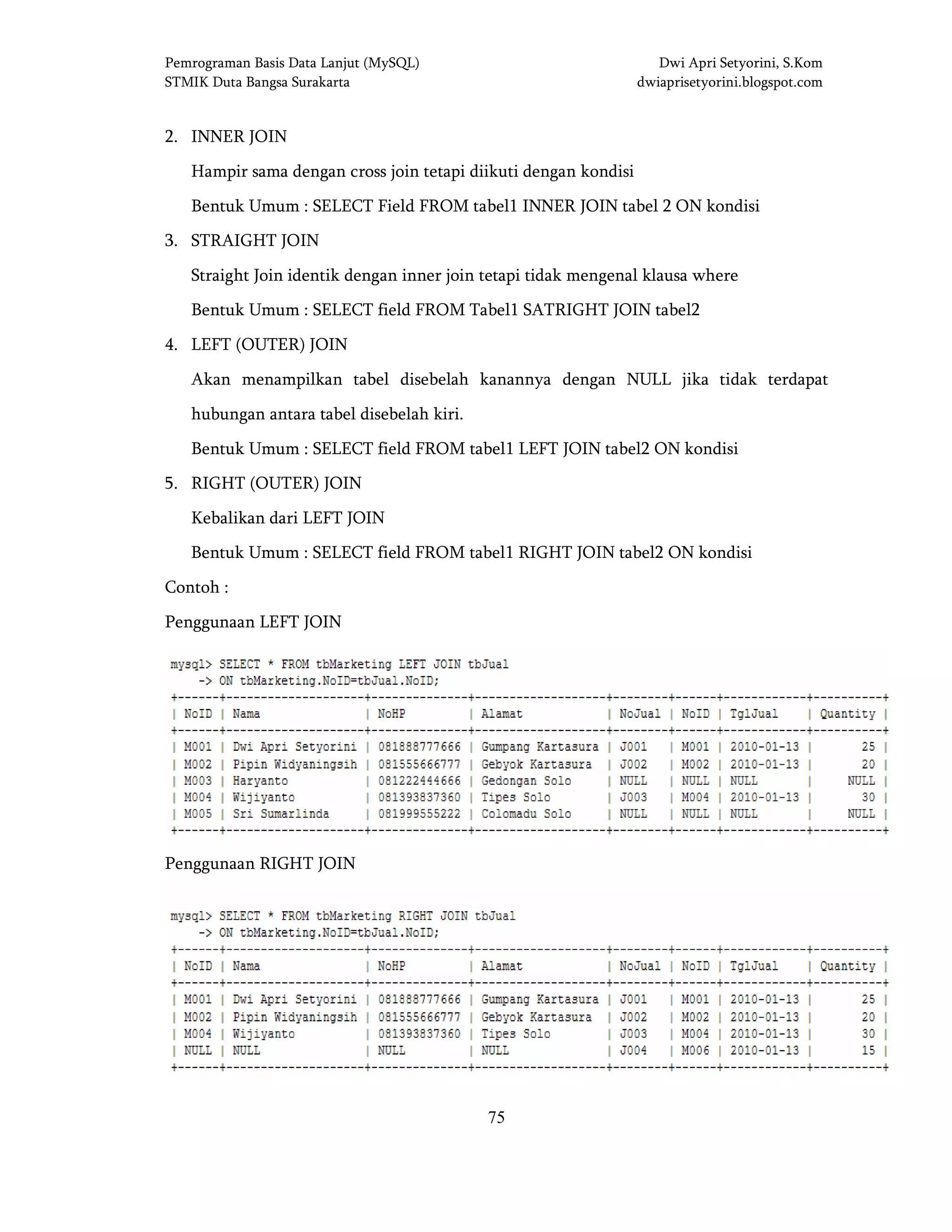 Pemrograman Basis Data Lanjut (MySQL) Dwi Apri Setyorini, S.Kom
STMIK Duta Bangsa Surakarta dwiaprisetyorini.blogspot.com
75
2. INNER JOIN
Hampir sama dengan cross join tetapi diikuti dengan kondisi
Bentuk Umum : SELECT Field FROM tabel1 INNER JOIN tabel 2 ON kondisi
3. STRAIGHT JOIN
Straight Join identik dengan inner join tetapi tidak mengenal klausa where
Bentuk Umum : SELECT field FROM Tabel1 SATRIGHT JOIN tabel2
4. LEFT (OUTER) JOIN
Akan menampilkan tabel disebelah kanannya dengan NULL jika tidak terdapat
hubungan antara tabel disebelah kiri.
Bentuk Umum : SELECT field FROM tabel1 LEFT JOIN tabel2 ON kondisi
5. RIGHT (OUTER) JOIN
Kebalikan dari LEFT JOIN
Bentuk Umum : SELECT field FROM tabel1 RIGHT JOIN tabel2 ON kondisi
Contoh :
Penggunaan LEFT JOIN
Penggunaan RIGHT JOIN
 