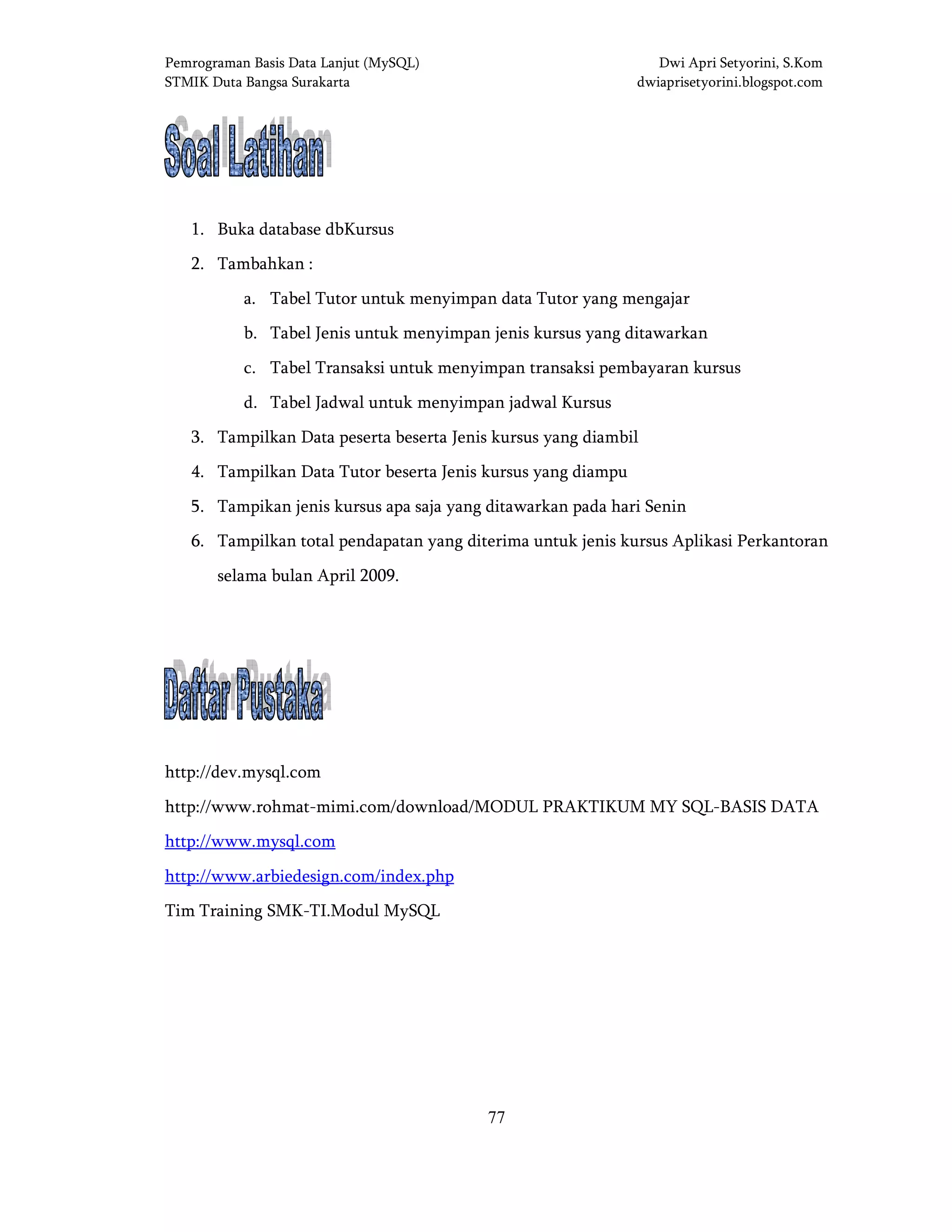Pemrograman Basis Data Lanjut (MySQL) Dwi Apri Setyorini, S.Kom
STMIK Duta Bangsa Surakarta dwiaprisetyorini.blogspot.com
77
SSSSOAL LATIHANOAL LATIHANOAL LATIHANOAL LATIHAN
1. Buka database dbKursus
2. Tambahkan :
a. Tabel Tutor untuk menyimpan data Tutor yang mengajar
b. Tabel Jenis untuk menyimpan jenis kursus yang ditawarkan
c. Tabel Transaksi untuk menyimpan transaksi pembayaran kursus
d. Tabel Jadwal untuk menyimpan jadwal Kursus
3. Tampilkan Data peserta beserta Jenis kursus yang diambil
4. Tampilkan Data Tutor beserta Jenis kursus yang diampu
5. Tampikan jenis kursus apa saja yang ditawarkan pada hari Senin
6. Tampilkan total pendapatan yang diterima untuk jenis kursus Aplikasi Perkantoran
selama bulan April 2009.
DAFTAR PUSTAKADAFTAR PUSTAKADAFTAR PUSTAKADAFTAR PUSTAKA
http://dev.mysql.com
http://www.rohmat-mimi.com/download/MODUL PRAKTIKUM MY SQL-BASIS DATA
http://www.mysql.com
http://www.arbiedesign.com/index.php
Tim Training SMK-TI.Modul MySQL
 