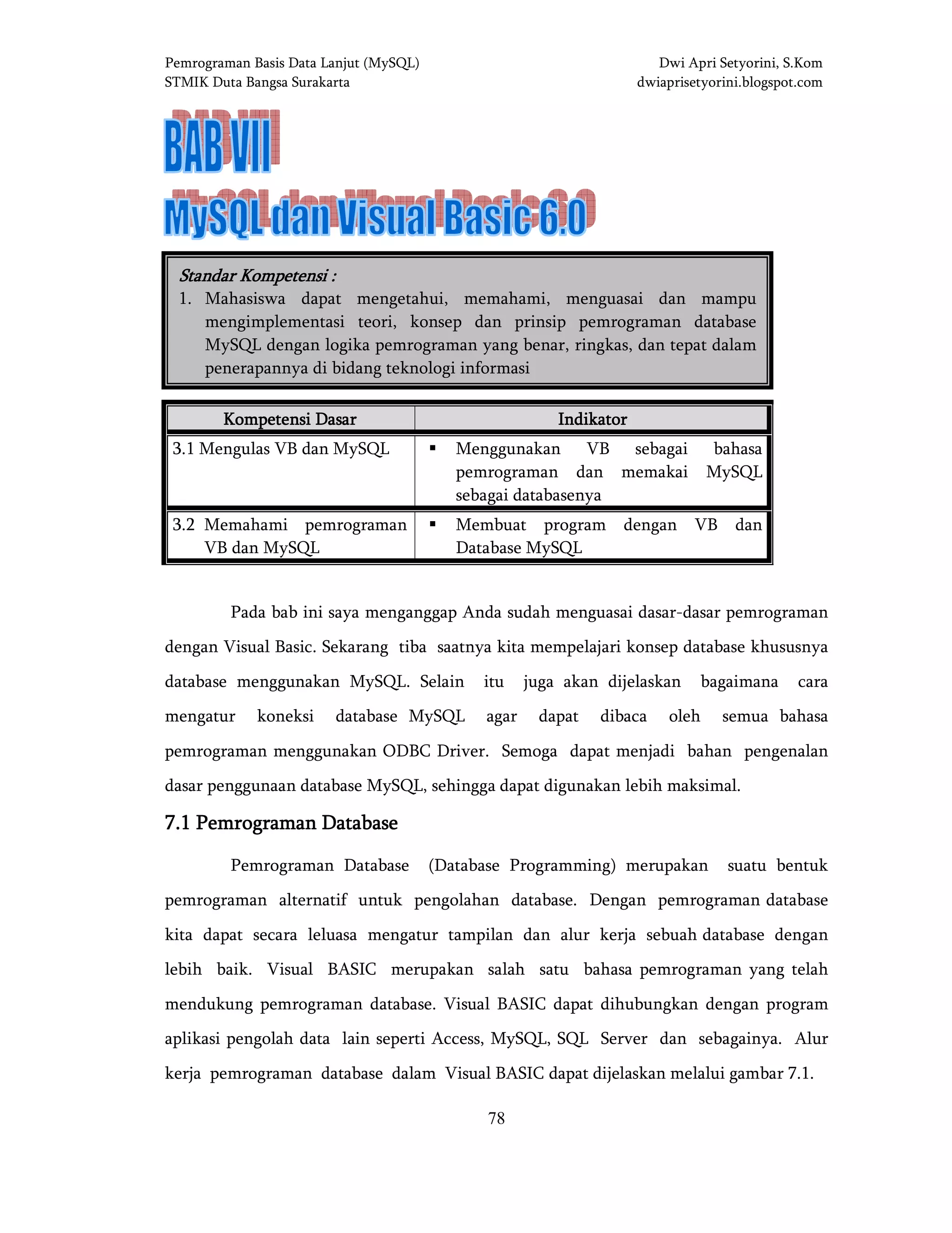 Pemrograman Basis Data Lanjut (MySQL) Dwi Apri Setyorini, S.Kom
STMIK Duta Bangsa Surakarta dwiaprisetyorini.blogspot.com
78
BAB VII MySQL dan Visual Basic 6.0BAB VII MySQL dan Visual Basic 6.0BAB VII MySQL dan Visual Basic 6.0BAB VII MySQL dan Visual Basic 6.0
Kompetensi DasarKompetensi DasarKompetensi DasarKompetensi Dasar IndikatorIndikatorIndikatorIndikator
3.1 Mengulas VB dan MySQL Menggunakan VB sebagai bahasa
pemrograman dan memakai MySQL
sebagai databasenya
3.2 Memahami pemrograman
VB dan MySQL
Membuat program dengan VB dan
Database MySQL
Pada bab ini saya menganggap Anda sudah menguasai dasar-dasar pemrograman
dengan Visual Basic. Sekarang tiba saatnya kita mempelajari konsep database khususnya
database menggunakan MySQL. Selain itu juga akan dijelaskan bagaimana cara
mengatur koneksi database MySQL agar dapat dibaca oleh semua bahasa
pemrograman menggunakan ODBC Driver. Semoga dapat menjadi bahan pengenalan
dasar penggunaan database MySQL, sehingga dapat digunakan lebih maksimal.
7.17.17.17.1 Pemrograman DatabasePemrograman DatabasePemrograman DatabasePemrograman Database
Pemrograman Database (Database Programming) merupakan suatu bentuk
pemrograman alternatif untuk pengolahan database. Dengan pemrograman database
kita dapat secara leluasa mengatur tampilan dan alur kerja sebuah database dengan
lebih baik. Visual BASIC merupakan salah satu bahasa pemrograman yang telah
mendukung pemrograman database. Visual BASIC dapat dihubungkan dengan program
aplikasi pengolah data lain seperti Access, MySQL, SQL Server dan sebagainya. Alur
kerja pemrograman database dalam Visual BASIC dapat dijelaskan melalui gambar 7.1.
Standar Kompetensi :Standar Kompetensi :Standar Kompetensi :Standar Kompetensi :
1. Mahasiswa dapat mengetahui, memahami, menguasai dan mampu
mengimplementasi teori, konsep dan prinsip pemrograman database
MySQL dengan logika pemrograman yang benar, ringkas, dan tepat dalam
penerapannya di bidang teknologi informasi
 