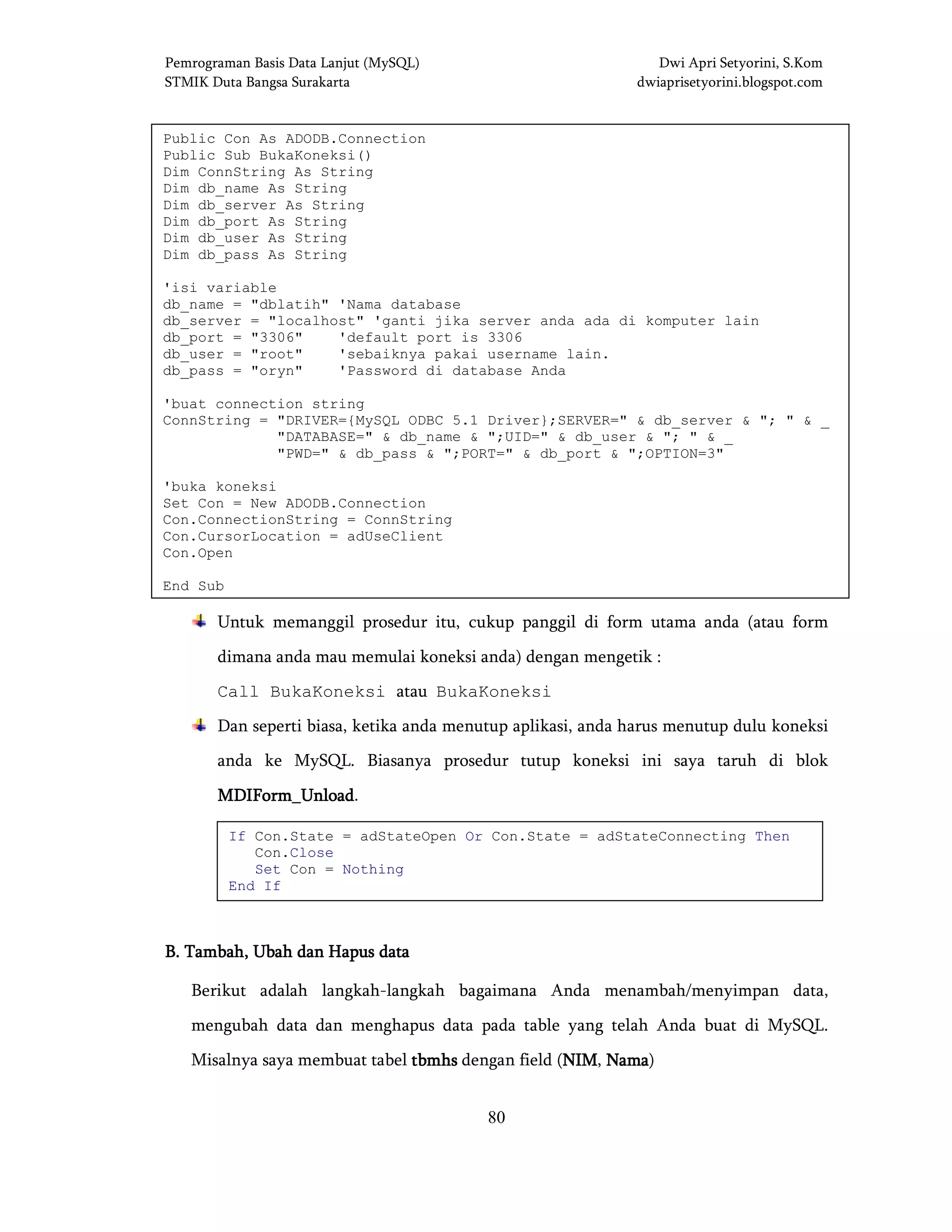 Pemrograman Basis Data Lanjut (MySQL) Dwi Apri Setyorini, S.Kom
STMIK Duta Bangsa Surakarta dwiaprisetyorini.blogspot.com
80
Untuk memanggil prosedur itu, cukup panggil di form utama anda (atau form
dimana anda mau memulai koneksi anda) dengan mengetik :
Call BukaKoneksi atau BukaKoneksi
Dan seperti biasa, ketika anda menutup aplikasi, anda harus menutup dulu koneksi
anda ke MySQL. Biasanya prosedur tutup koneksi ini saya taruh di blok
MDIForm_UnloadMDIForm_UnloadMDIForm_UnloadMDIForm_Unload.
B.B.B.B. Tambah, UTambah, UTambah, UTambah, Ubah dan Hapus databah dan Hapus databah dan Hapus databah dan Hapus data
Berikut adalah langkah-langkah bagaimana Anda menambah/menyimpan data,
mengubah data dan menghapus data pada table yang telah Anda buat di MySQL.
Misalnya saya membuat tabel tbmhstbmhstbmhstbmhs dengan field (NIMNIMNIMNIM, NamaNamaNamaNama)
Public Con As ADODB.Connection
Public Sub BukaKoneksi()
Dim ConnString As String
Dim db_name As String
Dim db_server As String
Dim db_port As String
Dim db_user As String
Dim db_pass As String
'isi variable
db_name = "dblatih" 'Nama database
db_server = "localhost" 'ganti jika server anda ada di komputer lain
db_port = "3306" 'default port is 3306
db_user = "root" 'sebaiknya pakai username lain.
db_pass = "oryn" 'Password di database Anda
'buat connection string
ConnString = "DRIVER={MySQL ODBC 5.1 Driver};SERVER=" & db_server & "; " & _
"DATABASE=" & db_name & ";UID=" & db_user & "; " & _
"PWD=" & db_pass & ";PORT=" & db_port & ";OPTION=3"
'buka koneksi
Set Con = New ADODB.Connection
Con.ConnectionString = ConnString
Con.CursorLocation = adUseClient
Con.Open
End Sub
If Con.State = adStateOpen Or Con.State = adStateConnecting Then
Con.Close
Set Con = Nothing
End If
 