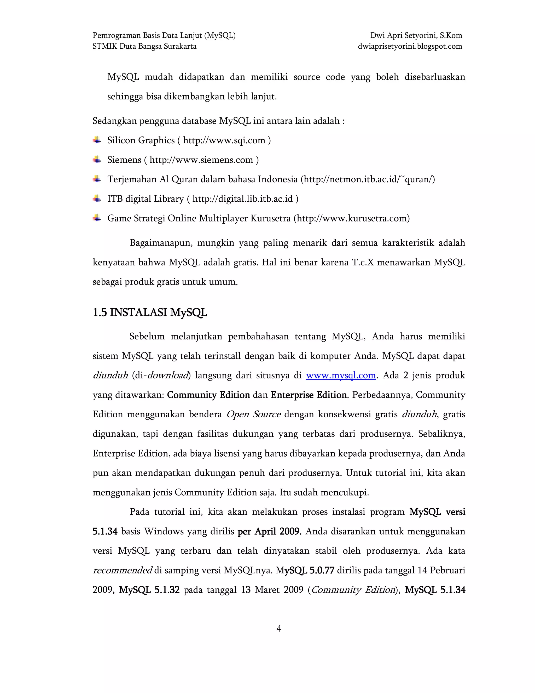 Pemrograman Basis Data Lanjut (MySQL) Dwi Apri Setyorini, S.Kom
STMIK Duta Bangsa Surakarta dwiaprisetyorini.blogspot.com
4
MySQL mudah didapatkan dan memiliki source code yang boleh disebarluaskan
sehingga bisa dikembangkan lebih lanjut.
Sedangkan pengguna database MySQL ini antara lain adalah :
Silicon Graphics ( http://www.sqi.com )
Siemens ( http://www.siemens.com )
Terjemahan Al Quran dalam bahasa Indonesia (http://netmon.itb.ac.id/~quran/)
ITB digital Library ( http://digital.lib.itb.ac.id )
Game Strategi Online Multiplayer Kurusetra (http://www.kurusetra.com)
Bagaimanapun, mungkin yang paling menarik dari semua karakteristik adalah
kenyataan bahwa MySQL adalah gratis. Hal ini benar karena T.c.X menawarkan MySQL
sebagai produk gratis untuk umum.
1.51.51.51.5 INSTALASI MINSTALASI MINSTALASI MINSTALASI MySQLySQLySQLySQL
Sebelum melanjutkan pembahahasan tentang MySQL, Anda harus memiliki
sistem MySQL yang telah terinstall dengan baik di komputer Anda. MySQL dapat dapat
diunduh (di-download) langsung dari situsnya di www.mysql.com. Ada 2 jenis produk
yang ditawarkan: Community EditionCommunity EditionCommunity EditionCommunity Edition dan Enterprise EditionEnterprise EditionEnterprise EditionEnterprise Edition. Perbedaannya, Community
Edition menggunakan bendera Open Source dengan konsekwensi gratis diunduh, gratis
digunakan, tapi dengan fasilitas dukungan yang terbatas dari produsernya. Sebaliknya,
Enterprise Edition, ada biaya lisensi yang harus dibayarkan kepada produsernya, dan Anda
pun akan mendapatkan dukungan penuh dari produsernya. Untuk tutorial ini, kita akan
menggunakan jenis Community Edition saja. Itu sudah mencukupi.
Pada tutorial ini, kita akan melakukan proses instalasi program MySQL versiMySQL versiMySQL versiMySQL versi
5.1.345.1.345.1.345.1.34 basis Windows yang dirilis perperperper April 2009April 2009April 2009April 2009.... Anda disarankan untuk menggunakan
versi MySQL yang terbaru dan telah dinyatakan stabil oleh produsernya. Ada kata
recommended di samping versi MySQLnya. MySQL 5.0.77ySQL 5.0.77ySQL 5.0.77ySQL 5.0.77 dirilis pada tanggal 14 Pebruari
2009,,,, MySQL 5.1.32MySQL 5.1.32MySQL 5.1.32MySQL 5.1.32 pada tanggal 13 Maret 2009 (Community Edition), MySQL 5.1.34MySQL 5.1.34MySQL 5.1.34MySQL 5.1.34
 