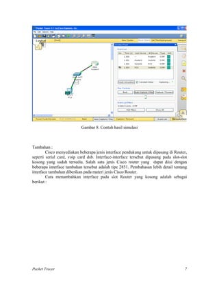 Gambar 8. Contoh hasil simulasi
Tambahan :
Cisco menyediakan beberapa jenis interface pendukung untuk dipasang di Router,
seperti serial card, voip card dsb. Interface-interface tersebut dipasang pada slot-slot
kosong yang sudah tersedia. Salah satu jenis Cisco router yang dapat diisi dengan
beberapa interface tambahan tersebut adalah tipe 2851. Pembahasan lebih detail tentang
interface tambahan diberikan pada materi jenis Cisco Router.
Cara menambahkan interface pada slot Router yang kosong adalah sebagai
berikut :
Packet Tracer 7
 