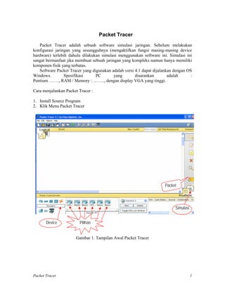Packet Tracer
Packet Tracer adalah sebuah software simulasi jaringan. Sebelum melakukan
konfigurasi jaringan yang sesungguhnya (mengaktifkan fungsi masing-masing device
hardware) terlebih dahulu dilakukan simulasi menggunakan software ini. Simulasi ini
sangat bermanfaat jika membuat sebuah jaringan yang kompleks namun hanya memiliki
komponen fisik yang terbatas.
Software Packet Tracer yang digunakan adalah versi 4.1 dapat dijalankan dengan OS
Windows. Spesifikasi PC yang disarankan adalah :
Pentium ……., RAM / Memory : …….., dengan display VGA yang tinggi.
Cara menjalankan Packet Tracer :
1. Install Source Program
2. Klik Menu Packet Tracer
Device Pilihan
Simulasi
Packet
Gambar 1. Tampilan Awal Packet Tracer
Packet Tracer 1
 