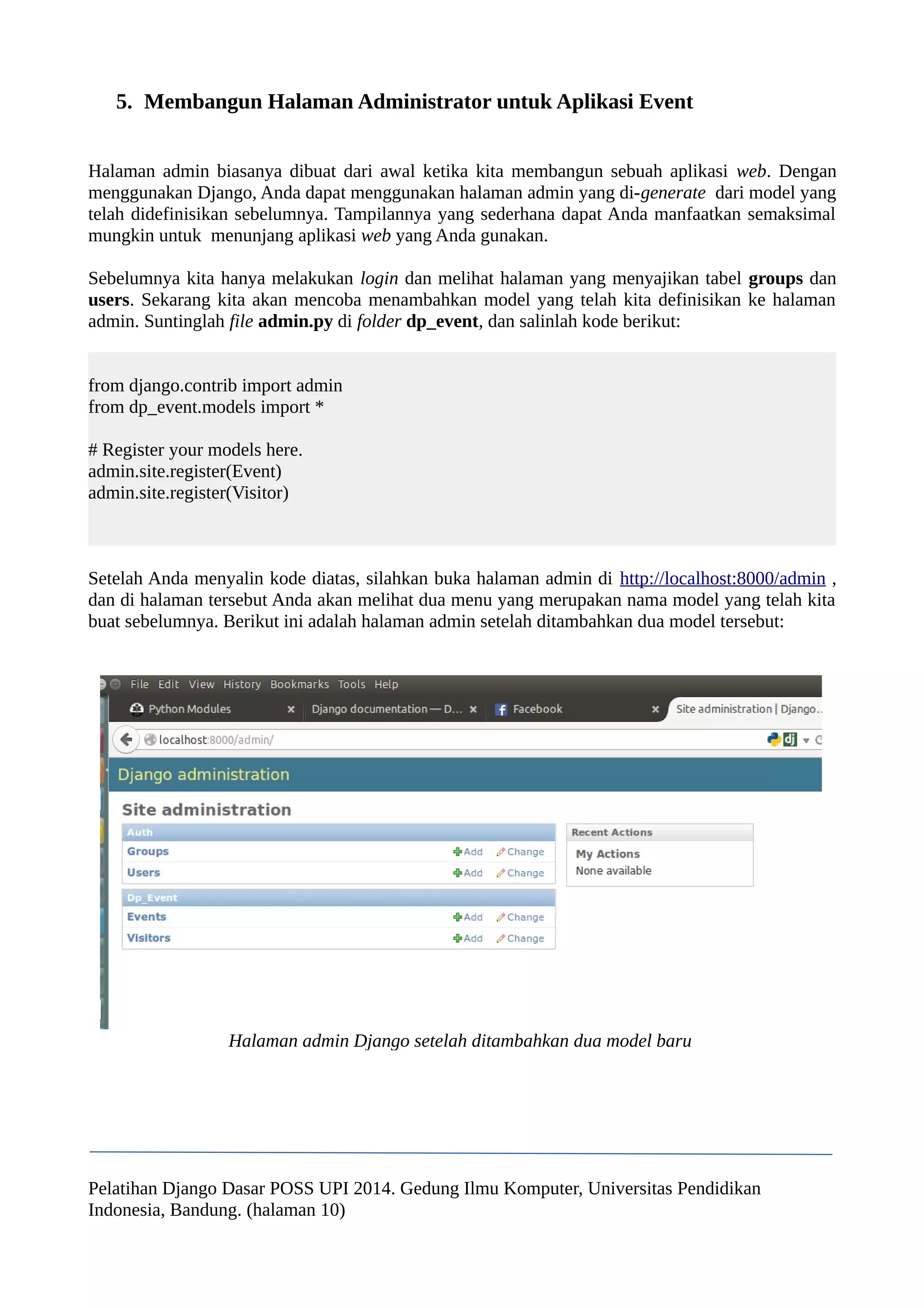 5. Membangun Halaman Administrator untuk Aplikasi Event 
Halaman admin biasanya dibuat dari awal ketika kita membangun sebuah aplikasi web. Dengan 
menggunakan Django, Anda dapat menggunakan halaman admin yang di-generate dari model yang 
telah didefinisikan sebelumnya. Tampilannya yang sederhana dapat Anda manfaatkan semaksimal 
mungkin untuk menunjang aplikasi web yang Anda gunakan. 
Sebelumnya kita hanya melakukan login dan melihat halaman yang menyajikan tabel groups dan 
users. Sekarang kita akan mencoba menambahkan model yang telah kita definisikan ke halaman 
admin. Suntinglah file admin.py di folder dp_event, dan salinlah kode berikut: 
from django.contrib import admin 
from dp_event.models import * 
# Register your models here. 
admin.site.register(Event) 
admin.site.register(Visitor) 
Setelah Anda menyalin kode diatas, silahkan buka halaman admin di http://localhost:8000/admin , 
dan di halaman tersebut Anda akan melihat dua menu yang merupakan nama model yang telah kita 
buat sebelumnya. Berikut ini adalah halaman admin setelah ditambahkan dua model tersebut: 
Halaman admin Django setelah ditambahkan dua model baru 
Pelatihan Django Dasar POSS UPI 2014. Gedung Ilmu Komputer, Universitas Pendidikan 
Indonesia, Bandung. (halaman 10) 
 