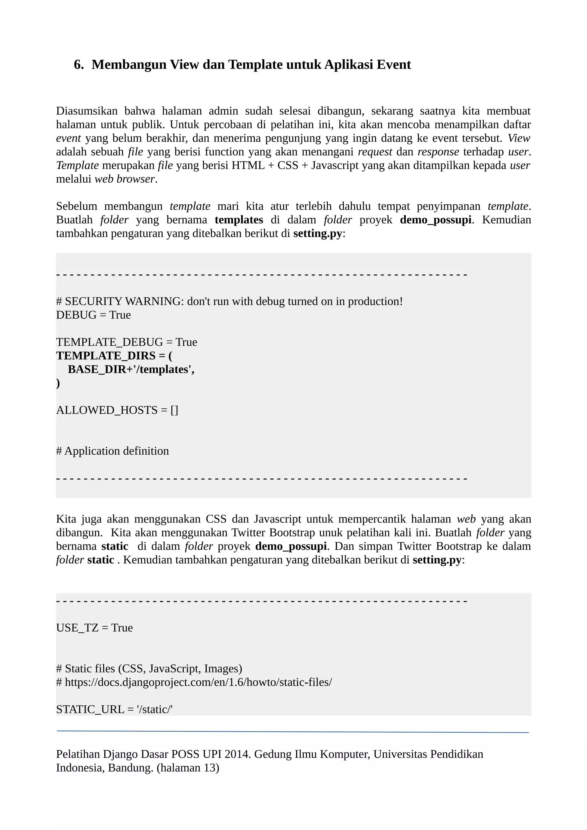 6. Membangun View dan Template untuk Aplikasi Event 
Diasumsikan bahwa halaman admin sudah selesai dibangun, sekarang saatnya kita membuat 
halaman untuk publik. Untuk percobaan di pelatihan ini, kita akan mencoba menampilkan daftar 
event yang belum berakhir, dan menerima pengunjung yang ingin datang ke event tersebut. View 
adalah sebuah file yang berisi function yang akan menangani request dan response terhadap user. 
Template merupakan file yang berisi HTML + CSS + Javascript yang akan ditampilkan kepada user 
melalui web browser. 
Sebelum membangun template mari kita atur terlebih dahulu tempat penyimpanan template. 
Buatlah folder yang bernama templates di dalam folder proyek demo_possupi. Kemudian 
tambahkan pengaturan yang ditebalkan berikut di setting.py: 
- - - - - - - - - - - - - - - - - - - - - - - - - - - - - - - - - - - - - - - - - - - - - - - - - - - - - - - - - - - - 
# SECURITY WARNING: don't run with debug turned on in production! 
DEBUG = True 
TEMPLATE_DEBUG = True 
TEMPLATE_DIRS = ( 
BASE_DIR+'/templates', 
) 
ALLOWED_HOSTS = [] 
# Application definition 
- - - - - - - - - - - - - - - - - - - - - - - - - - - - - - - - - - - - - - - - - - - - - - - - - - - - - - - - - - - - 
Kita juga akan menggunakan CSS dan Javascript untuk mempercantik halaman web yang akan 
dibangun. Kita akan menggunakan Twitter Bootstrap unuk pelatihan kali ini. Buatlah folder yang 
bernama static di dalam folder proyek demo_possupi. Dan simpan Twitter Bootstrap ke dalam 
folder static . Kemudian tambahkan pengaturan yang ditebalkan berikut di setting.py: 
- - - - - - - - - - - - - - - - - - - - - - - - - - - - - - - - - - - - - - - - - - - - - - - - - - - - - - - - - - - - 
USE_TZ = True 
# Static files (CSS, JavaScript, Images) 
# https://docs.djangoproject.com/en/1.6/howto/static-files/ 
STATIC_URL = '/static/' 
Pelatihan Django Dasar POSS UPI 2014. Gedung Ilmu Komputer, Universitas Pendidikan 
Indonesia, Bandung. (halaman 13) 
 