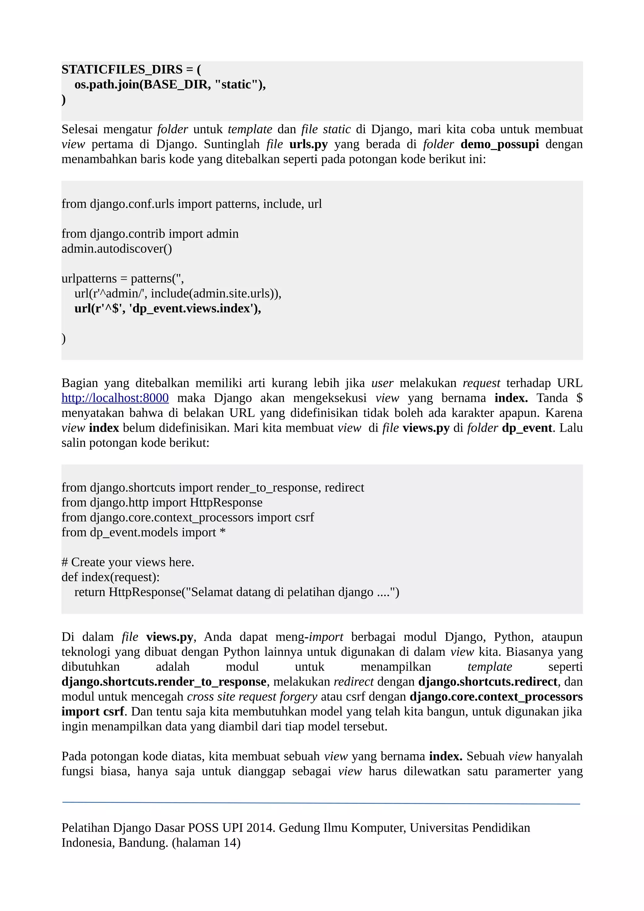 STATICFILES_DIRS = ( 
os.path.join(BASE_DIR, "static"), 
) 
Selesai mengatur folder untuk template dan file static di Django, mari kita coba untuk membuat 
view pertama di Django. Suntinglah file urls.py yang berada di folder demo_possupi dengan 
menambahkan baris kode yang ditebalkan seperti pada potongan kode berikut ini: 
from django.conf.urls import patterns, include, url 
from django.contrib import admin 
admin.autodiscover() 
urlpatterns = patterns('', 
url(r'^admin/', include(admin.site.urls)), 
url(r'^$', 'dp_event.views.index'), 
) 
Bagian yang ditebalkan memiliki arti kurang lebih jika user melakukan request terhadap URL 
http://localhost:8000 maka Django akan mengeksekusi view yang bernama index. Tanda $ 
menyatakan bahwa di belakan URL yang didefinisikan tidak boleh ada karakter apapun. Karena 
view index belum didefinisikan. Mari kita membuat view di file views.py di folder dp_event. Lalu 
salin potongan kode berikut: 
from django.shortcuts import render_to_response, redirect 
from django.http import HttpResponse 
from django.core.context_processors import csrf 
from dp_event.models import * 
# Create your views here. 
def index(request): 
return HttpResponse("Selamat datang di pelatihan django ....") 
Di dalam file views.py, Anda dapat meng-import berbagai modul Django, Python, ataupun 
teknologi yang dibuat dengan Python lainnya untuk digunakan di dalam view kita. Biasanya yang 
dibutuhkan adalah modul untuk menampilkan template seperti 
django.shortcuts.render_to_response, melakukan redirect dengan django.shortcuts.redirect, dan 
modul untuk mencegah cross site request forgery atau csrf dengan django.core.context_processors 
import csrf. Dan tentu saja kita membutuhkan model yang telah kita bangun, untuk digunakan jika 
ingin menampilkan data yang diambil dari tiap model tersebut. 
Pada potongan kode diatas, kita membuat sebuah view yang bernama index. Sebuah view hanyalah 
fungsi biasa, hanya saja untuk dianggap sebagai view harus dilewatkan satu paramerter yang 
Pelatihan Django Dasar POSS UPI 2014. Gedung Ilmu Komputer, Universitas Pendidikan 
Indonesia, Bandung. (halaman 14) 
 