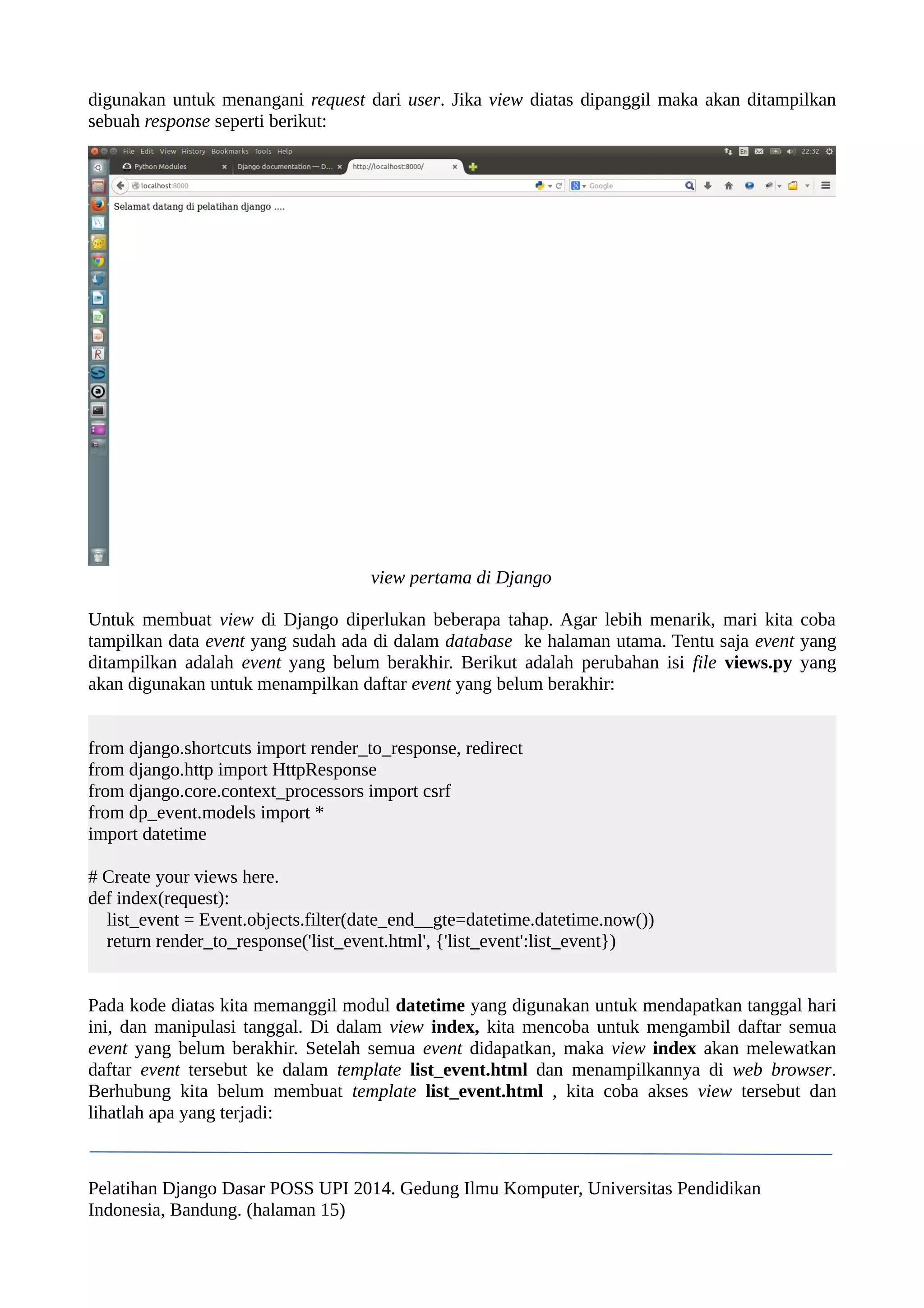 digunakan untuk menangani request dari user. Jika view diatas dipanggil maka akan ditampilkan 
sebuah response seperti berikut: 
view pertama di Django 
Untuk membuat view di Django diperlukan beberapa tahap. Agar lebih menarik, mari kita coba 
tampilkan data event yang sudah ada di dalam database ke halaman utama. Tentu saja event yang 
ditampilkan adalah event yang belum berakhir. Berikut adalah perubahan isi file views.py yang 
akan digunakan untuk menampilkan daftar event yang belum berakhir: 
from django.shortcuts import render_to_response, redirect 
from django.http import HttpResponse 
from django.core.context_processors import csrf 
from dp_event.models import * 
import datetime 
# Create your views here. 
def index(request): 
list_event = Event.objects.filter(date_end__gte=datetime.datetime.now()) 
return render_to_response('list_event.html', {'list_event':list_event}) 
Pada kode diatas kita memanggil modul datetime yang digunakan untuk mendapatkan tanggal hari 
ini, dan manipulasi tanggal. Di dalam view index, kita mencoba untuk mengambil daftar semua 
event yang belum berakhir. Setelah semua event didapatkan, maka view index akan melewatkan 
daftar event tersebut ke dalam template list_event.html dan menampilkannya di web browser. 
Berhubung kita belum membuat template list_event.html , kita coba akses view tersebut dan 
lihatlah apa yang terjadi: 
Pelatihan Django Dasar POSS UPI 2014. Gedung Ilmu Komputer, Universitas Pendidikan 
Indonesia, Bandung. (halaman 15) 
 