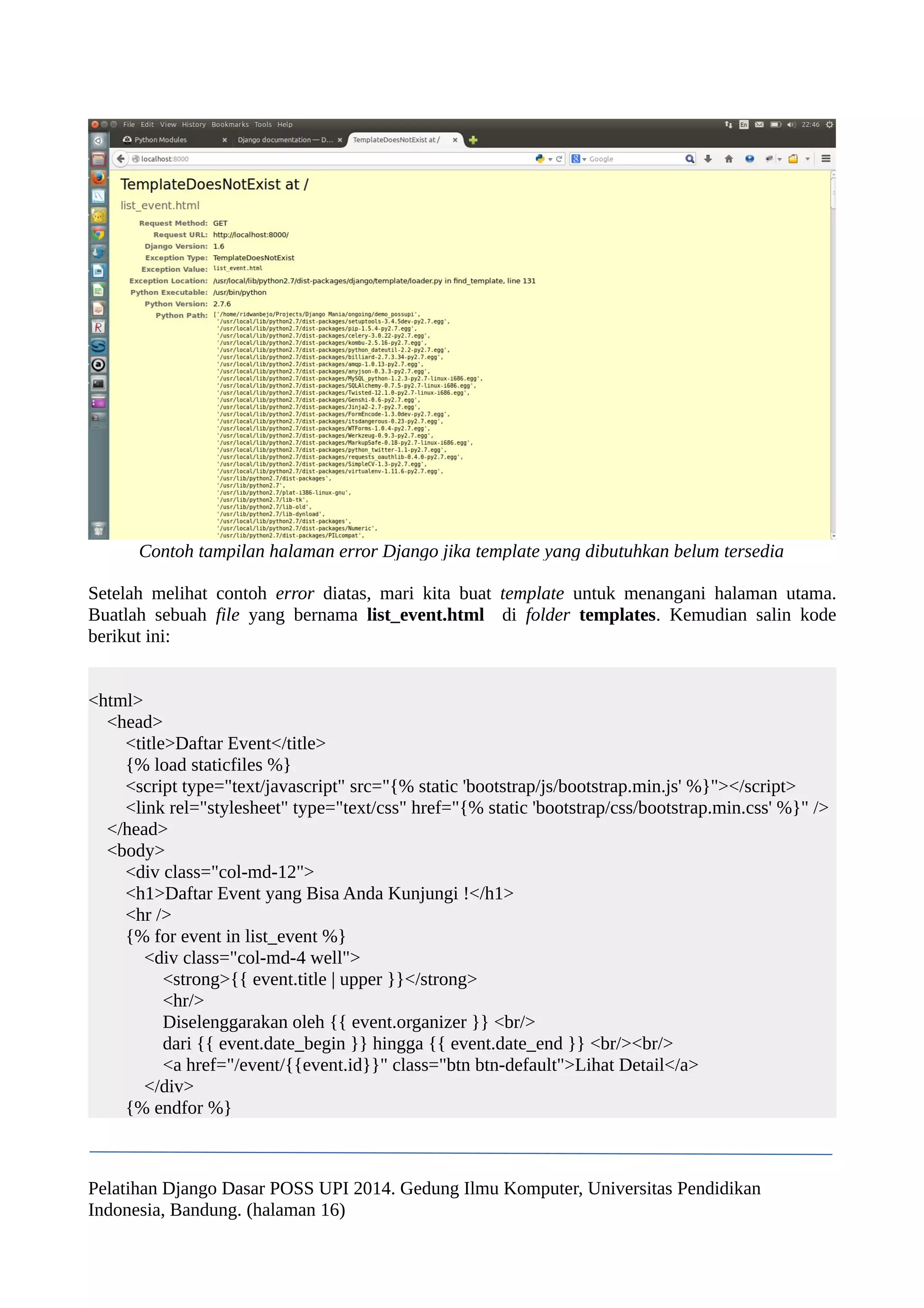 Contoh tampilan halaman error Django jika template yang dibutuhkan belum tersedia 
Setelah melihat contoh error diatas, mari kita buat template untuk menangani halaman utama. 
Buatlah sebuah file yang bernama list_event.html di folder templates. Kemudian salin kode 
berikut ini: 
<html> 
<head> 
<title>Daftar Event</title> 
{% load staticfiles %} 
<script type="text/javascript" src="{% static 'bootstrap/js/bootstrap.min.js' %}"></script> 
<link rel="stylesheet" type="text/css" href="{% static 'bootstrap/css/bootstrap.min.css' %}" /> 
</head> 
<body> 
<div class="col-md-12"> 
<h1>Daftar Event yang Bisa Anda Kunjungi !</h1> 
<hr /> 
{% for event in list_event %} 
<div class="col-md-4 well"> 
<strong>{{ event.title | upper }}</strong> 
<hr/> 
Diselenggarakan oleh {{ event.organizer }} <br/> 
dari {{ event.date_begin }} hingga {{ event.date_end }} <br/><br/> 
<a href="/event/{{event.id}}" class="btn btn-default">Lihat Detail</a> 
</div> 
{% endfor %} 
Pelatihan Django Dasar POSS UPI 2014. Gedung Ilmu Komputer, Universitas Pendidikan 
Indonesia, Bandung. (halaman 16) 
 