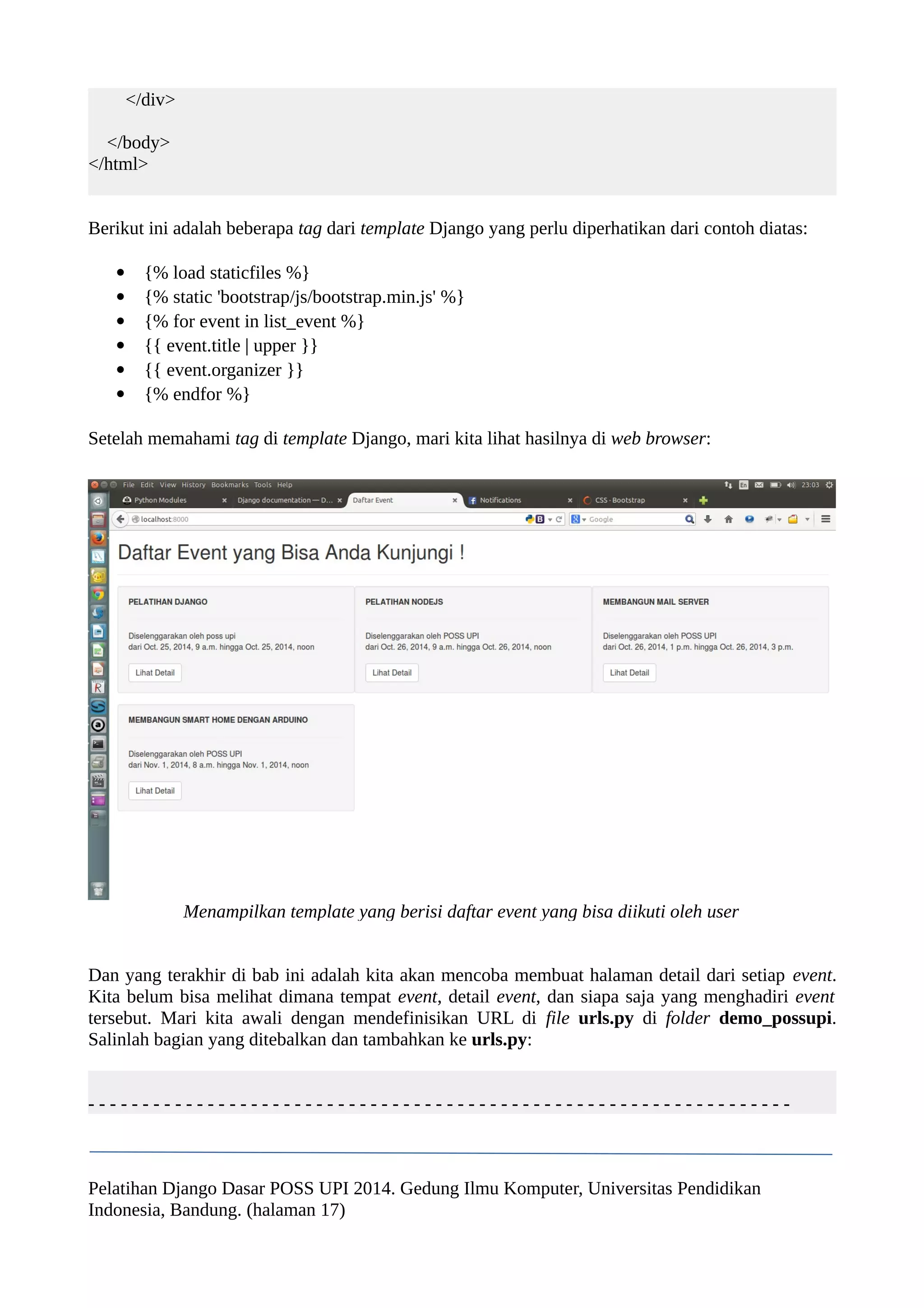 </div> 
</body> 
</html> 
Berikut ini adalah beberapa tag dari template Django yang perlu diperhatikan dari contoh diatas: 
 {% load staticfiles %} 
 {% static 'bootstrap/js/bootstrap.min.js' %} 
 {% for event in list_event %} 
 {{ event.title | upper }} 
 {{ event.organizer }} 
 {% endfor %} 
Setelah memahami tag di template Django, mari kita lihat hasilnya di web browser: 
Menampilkan template yang berisi daftar event yang bisa diikuti oleh user 
Dan yang terakhir di bab ini adalah kita akan mencoba membuat halaman detail dari setiap event. 
Kita belum bisa melihat dimana tempat event, detail event, dan siapa saja yang menghadiri event 
tersebut. Mari kita awali dengan mendefinisikan URL di file urls.py di folder demo_possupi. 
Salinlah bagian yang ditebalkan dan tambahkan ke urls.py: 
- - - - - - - - - - - - - - - - - - - - - - - - - - - - - - - - - - - - - - - - - - - - - - - - - - - - - - - - - - - - - - - - - 
Pelatihan Django Dasar POSS UPI 2014. Gedung Ilmu Komputer, Universitas Pendidikan 
Indonesia, Bandung. (halaman 17) 
 