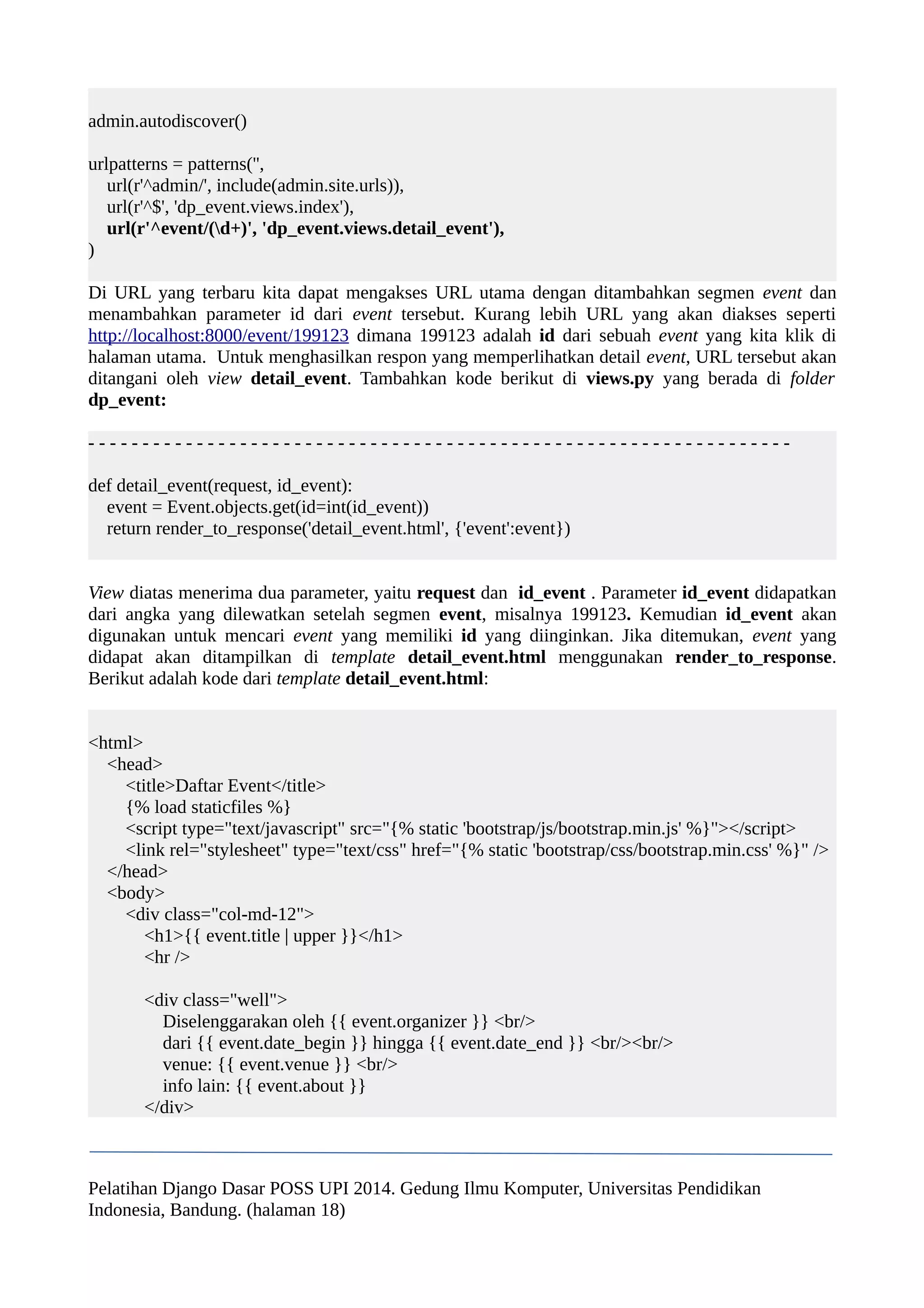 admin.autodiscover() 
urlpatterns = patterns('', 
url(r'^admin/', include(admin.site.urls)), 
url(r'^$', 'dp_event.views.index'), 
url(r'^event/(d+)', 'dp_event.views.detail_event'), 
) 
Di URL yang terbaru kita dapat mengakses URL utama dengan ditambahkan segmen event dan 
menambahkan parameter id dari event tersebut. Kurang lebih URL yang akan diakses seperti 
http://localhost:8000/event/199123 dimana 199123 adalah id dari sebuah event yang kita klik di 
halaman utama. Untuk menghasilkan respon yang memperlihatkan detail event, URL tersebut akan 
ditangani oleh view detail_event. Tambahkan kode berikut di views.py yang berada di folder 
dp_event: 
- - - - - - - - - - - - - - - - - - - - - - - - - - - - - - - - - - - - - - - - - - - - - - - - - - - - - - - - - - - - - - - - - 
def detail_event(request, id_event): 
event = Event.objects.get(id=int(id_event)) 
return render_to_response('detail_event.html', {'event':event}) 
View diatas menerima dua parameter, yaitu request dan id_event . Parameter id_event didapatkan 
dari angka yang dilewatkan setelah segmen event, misalnya 199123. Kemudian id_event akan 
digunakan untuk mencari event yang memiliki id yang diinginkan. Jika ditemukan, event yang 
didapat akan ditampilkan di template detail_event.html menggunakan render_to_response. 
Berikut adalah kode dari template detail_event.html: 
<html> 
<head> 
<title>Daftar Event</title> 
{% load staticfiles %} 
<script type="text/javascript" src="{% static 'bootstrap/js/bootstrap.min.js' %}"></script> 
<link rel="stylesheet" type="text/css" href="{% static 'bootstrap/css/bootstrap.min.css' %}" /> 
</head> 
<body> 
<div class="col-md-12"> 
<h1>{{ event.title | upper }}</h1> 
<hr /> 
<div class="well"> 
Diselenggarakan oleh {{ event.organizer }} <br/> 
dari {{ event.date_begin }} hingga {{ event.date_end }} <br/><br/> 
venue: {{ event.venue }} <br/> 
info lain: {{ event.about }} 
</div> 
Pelatihan Django Dasar POSS UPI 2014. Gedung Ilmu Komputer, Universitas Pendidikan 
Indonesia, Bandung. (halaman 18) 
 