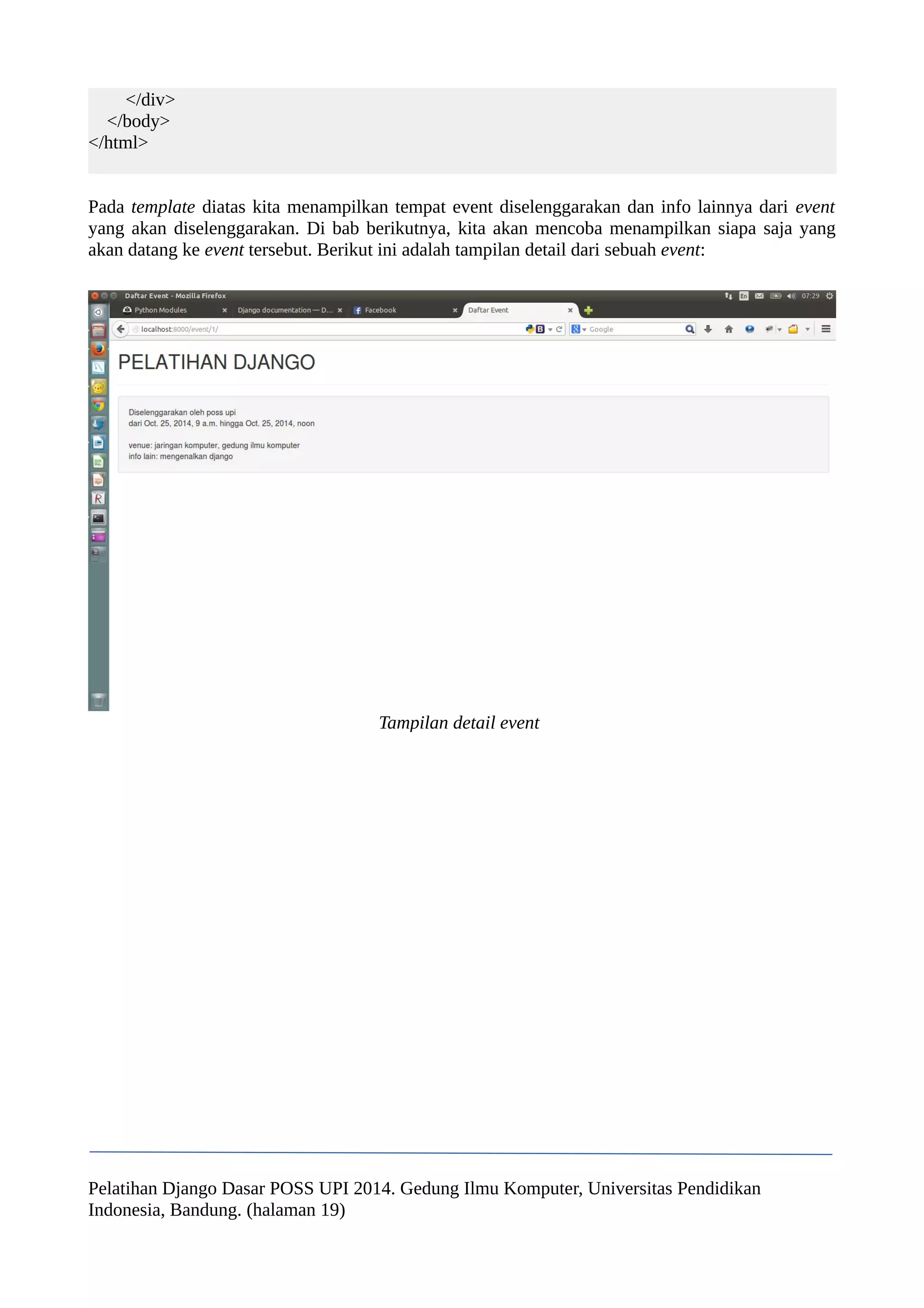 </div> 
</body> 
</html> 
Pada template diatas kita menampilkan tempat event diselenggarakan dan info lainnya dari event 
yang akan diselenggarakan. Di bab berikutnya, kita akan mencoba menampilkan siapa saja yang 
akan datang ke event tersebut. Berikut ini adalah tampilan detail dari sebuah event: 
Tampilan detail event 
Pelatihan Django Dasar POSS UPI 2014. Gedung Ilmu Komputer, Universitas Pendidikan 
Indonesia, Bandung. (halaman 19) 
 