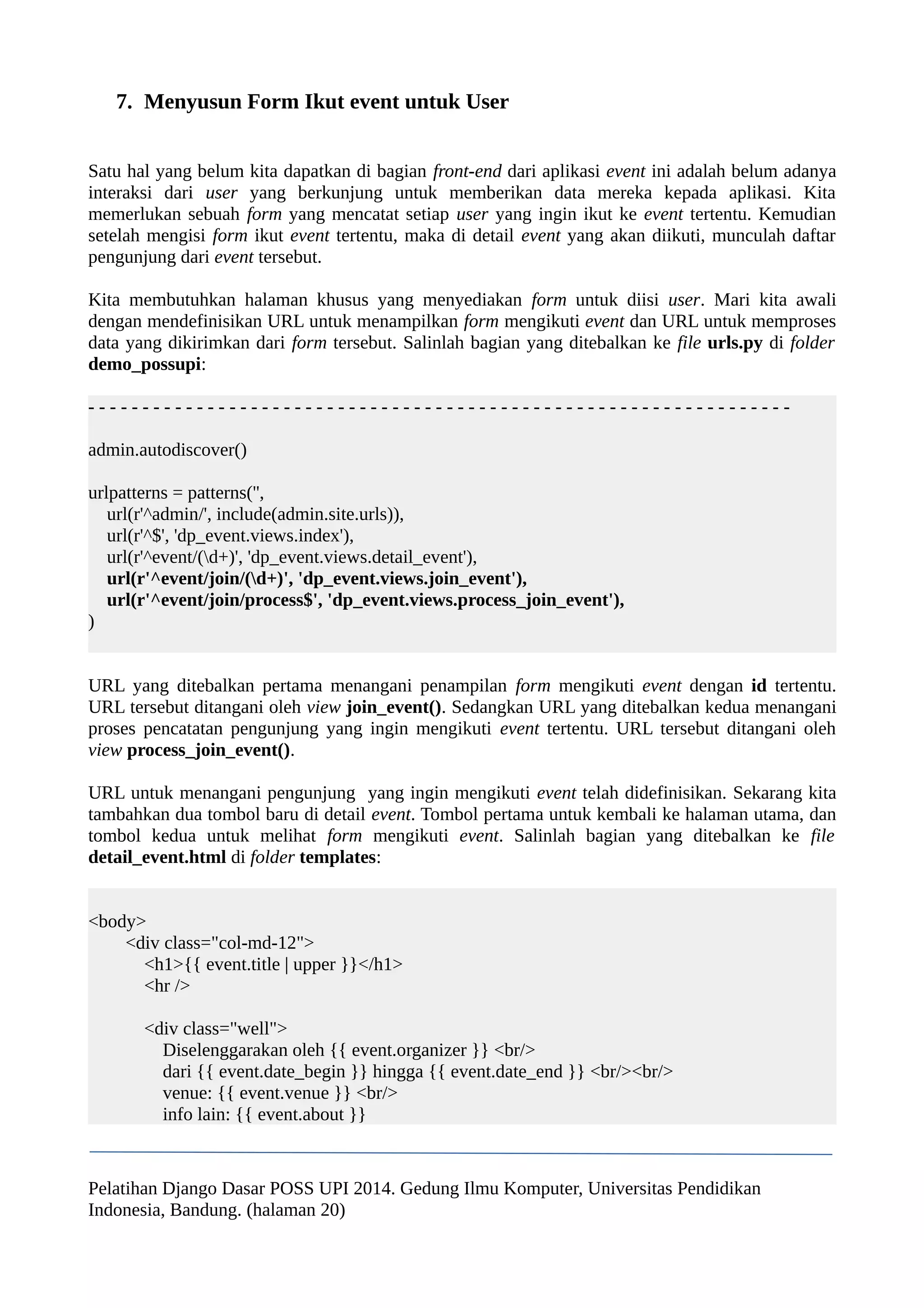 7. Menyusun Form Ikut event untuk User 
Satu hal yang belum kita dapatkan di bagian front-end dari aplikasi event ini adalah belum adanya 
interaksi dari user yang berkunjung untuk memberikan data mereka kepada aplikasi. Kita 
memerlukan sebuah form yang mencatat setiap user yang ingin ikut ke event tertentu. Kemudian 
setelah mengisi form ikut event tertentu, maka di detail event yang akan diikuti, munculah daftar 
pengunjung dari event tersebut. 
Kita membutuhkan halaman khusus yang menyediakan form untuk diisi user. Mari kita awali 
dengan mendefinisikan URL untuk menampilkan form mengikuti event dan URL untuk memproses 
data yang dikirimkan dari form tersebut. Salinlah bagian yang ditebalkan ke file urls.py di folder 
demo_possupi: 
- - - - - - - - - - - - - - - - - - - - - - - - - - - - - - - - - - - - - - - - - - - - - - - - - - - - - - - - - - - - - - - - - 
admin.autodiscover() 
urlpatterns = patterns('', 
url(r'^admin/', include(admin.site.urls)), 
url(r'^$', 'dp_event.views.index'), 
url(r'^event/(d+)', 'dp_event.views.detail_event'), 
url(r'^event/join/(d+)', 'dp_event.views.join_event'), 
url(r'^event/join/process$', 'dp_event.views.process_join_event'), 
) 
URL yang ditebalkan pertama menangani penampilan form mengikuti event dengan id tertentu. 
URL tersebut ditangani oleh view join_event(). Sedangkan URL yang ditebalkan kedua menangani 
proses pencatatan pengunjung yang ingin mengikuti event tertentu. URL tersebut ditangani oleh 
view process_join_event(). 
URL untuk menangani pengunjung yang ingin mengikuti event telah didefinisikan. Sekarang kita 
tambahkan dua tombol baru di detail event. Tombol pertama untuk kembali ke halaman utama, dan 
tombol kedua untuk melihat form mengikuti event. Salinlah bagian yang ditebalkan ke file 
detail_event.html di folder templates: 
<body> 
<div class="col-md-12"> 
<h1>{{ event.title | upper }}</h1> 
<hr /> 
<div class="well"> 
Diselenggarakan oleh {{ event.organizer }} <br/> 
dari {{ event.date_begin }} hingga {{ event.date_end }} <br/><br/> 
venue: {{ event.venue }} <br/> 
info lain: {{ event.about }} 
Pelatihan Django Dasar POSS UPI 2014. Gedung Ilmu Komputer, Universitas Pendidikan 
Indonesia, Bandung. (halaman 20) 
 