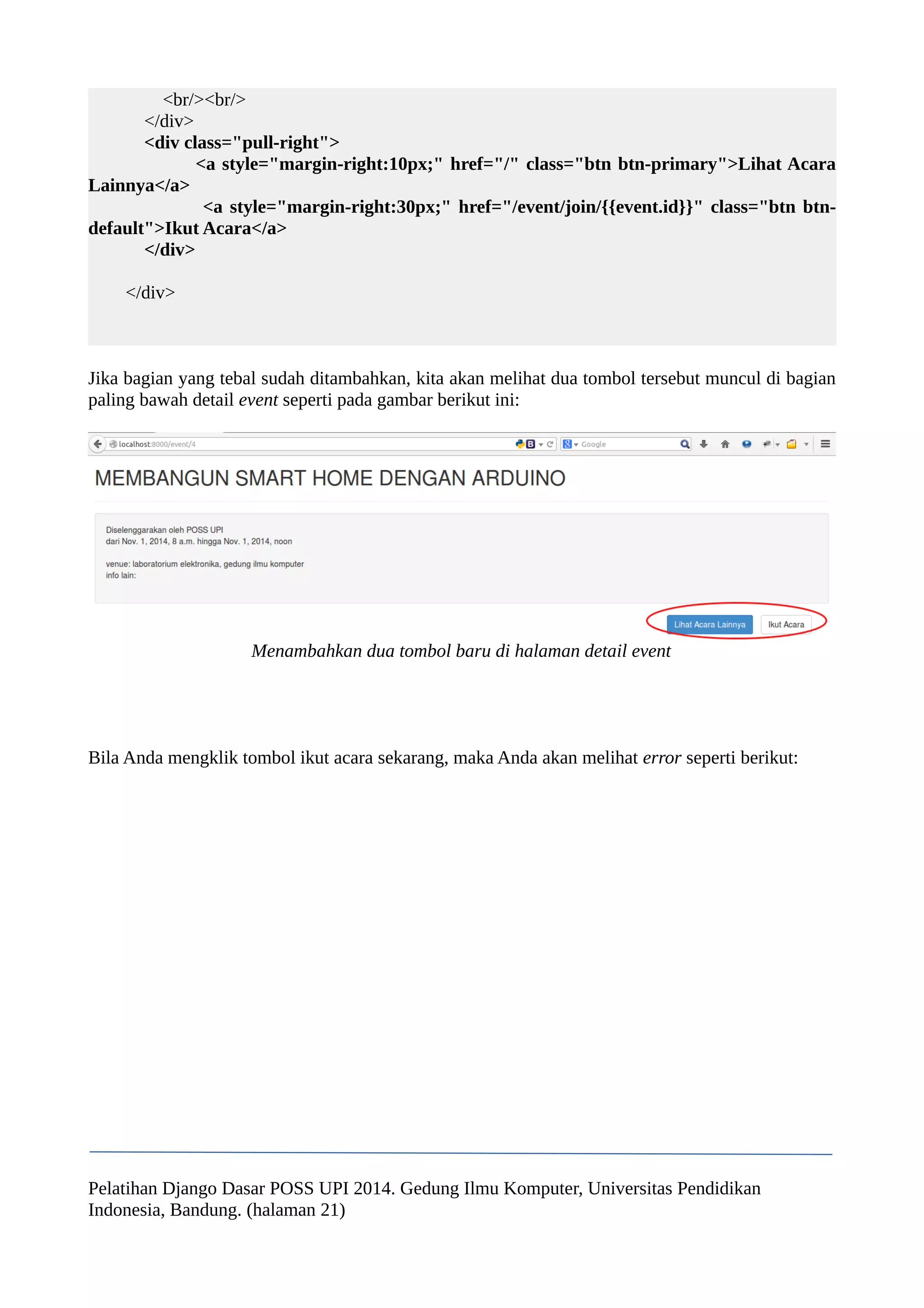 <br/><br/> 
</div> 
<div class="pull-right"> 
<a style="margin-right:10px;" href="/" class="btn btn-primary">Lihat Acara 
Lainnya</a> 
<a style="margin-right:30px;" href="/event/join/{{event.id}}" class="btn btn-default"> 
Ikut Acara</a> 
</div> 
</div> 
Jika bagian yang tebal sudah ditambahkan, kita akan melihat dua tombol tersebut muncul di bagian 
paling bawah detail event seperti pada gambar berikut ini: 
Menambahkan dua tombol baru di halaman detail event 
Bila Anda mengklik tombol ikut acara sekarang, maka Anda akan melihat error seperti berikut: 
Pelatihan Django Dasar POSS UPI 2014. Gedung Ilmu Komputer, Universitas Pendidikan 
Indonesia, Bandung. (halaman 21) 
 