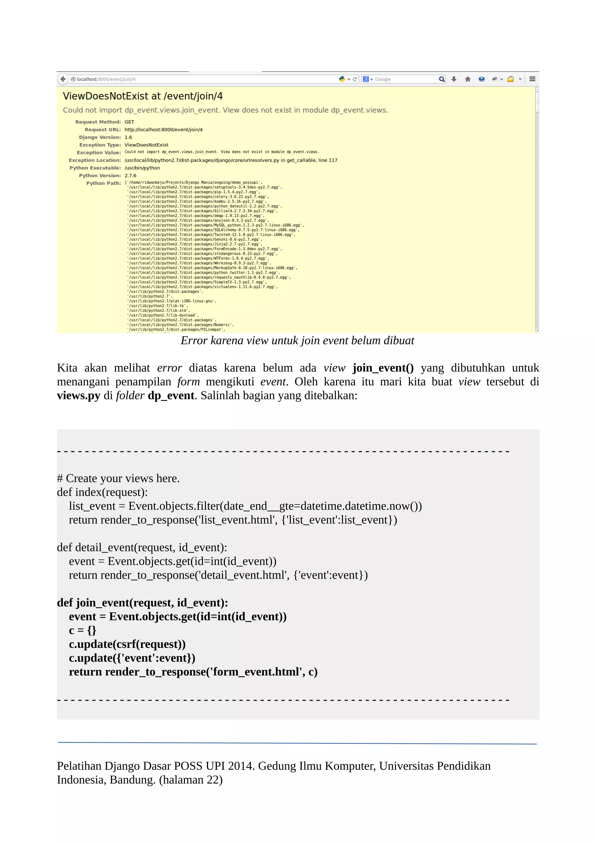 Error karena view untuk join event belum dibuat 
Kita akan melihat error diatas karena belum ada view join_event() yang dibutuhkan untuk 
menangani penampilan form mengikuti event. Oleh karena itu mari kita buat view tersebut di 
views.py di folder dp_event. Salinlah bagian yang ditebalkan: 
- - - - - - - - - - - - - - - - - - - - - - - - - - - - - - - - - - - - - - - - - - - - - - - - - - - - - - - - - - - - - - - - - 
# Create your views here. 
def index(request): 
list_event = Event.objects.filter(date_end__gte=datetime.datetime.now()) 
return render_to_response('list_event.html', {'list_event':list_event}) 
def detail_event(request, id_event): 
event = Event.objects.get(id=int(id_event)) 
return render_to_response('detail_event.html', {'event':event}) 
def join_event(request, id_event): 
event = Event.objects.get(id=int(id_event)) 
c = {} 
c.update(csrf(request)) 
c.update({'event':event}) 
return render_to_response('form_event.html', c) 
- - - - - - - - - - - - - - - - - - - - - - - - - - - - - - - - - - - - - - - - - - - - - - - - - - - - - - - - - - - - - - - - - 
Pelatihan Django Dasar POSS UPI 2014. Gedung Ilmu Komputer, Universitas Pendidikan 
Indonesia, Bandung. (halaman 22) 
 