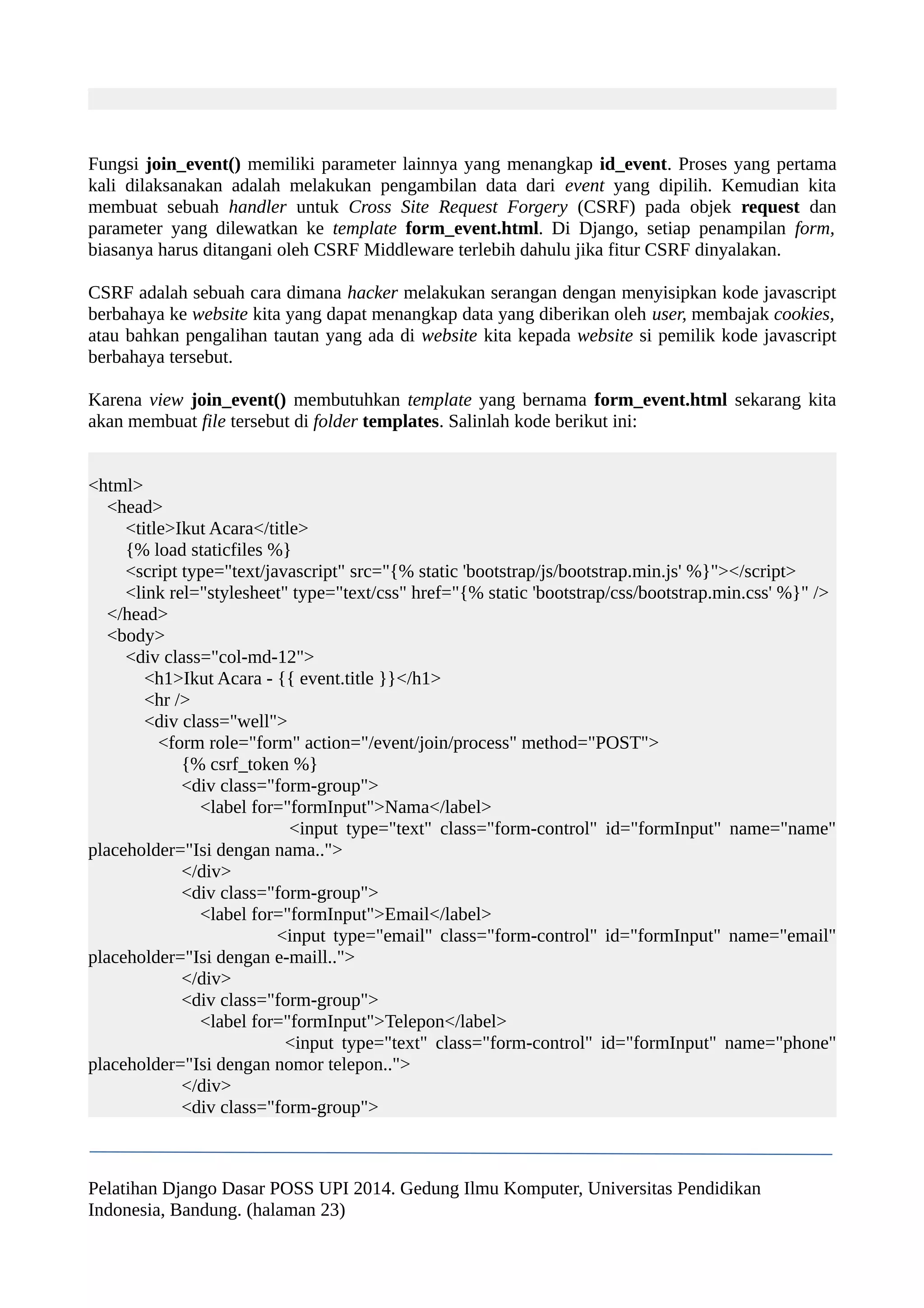 Fungsi join_event() memiliki parameter lainnya yang menangkap id_event. Proses yang pertama 
kali dilaksanakan adalah melakukan pengambilan data dari event yang dipilih. Kemudian kita 
membuat sebuah handler untuk Cross Site Request Forgery (CSRF) pada objek request dan 
parameter yang dilewatkan ke template form_event.html. Di Django, setiap penampilan form, 
biasanya harus ditangani oleh CSRF Middleware terlebih dahulu jika fitur CSRF dinyalakan. 
CSRF adalah sebuah cara dimana hacker melakukan serangan dengan menyisipkan kode javascript 
berbahaya ke website kita yang dapat menangkap data yang diberikan oleh user, membajak cookies, 
atau bahkan pengalihan tautan yang ada di website kita kepada website si pemilik kode javascript 
berbahaya tersebut. 
Karena view join_event() membutuhkan template yang bernama form_event.html sekarang kita 
akan membuat file tersebut di folder templates. Salinlah kode berikut ini: 
<html> 
<head> 
<title>Ikut Acara</title> 
{% load staticfiles %} 
<script type="text/javascript" src="{% static 'bootstrap/js/bootstrap.min.js' %}"></script> 
<link rel="stylesheet" type="text/css" href="{% static 'bootstrap/css/bootstrap.min.css' %}" /> 
</head> 
<body> 
<div class="col-md-12"> 
<h1>Ikut Acara - {{ event.title }}</h1> 
<hr /> 
<div class="well"> 
<form role="form" action="/event/join/process" method="POST"> 
{% csrf_token %} 
<div class="form-group"> 
<label for="formInput">Nama</label> 
<input type="text" class="form-control" id="formInput" name="name" 
placeholder="Isi dengan nama.."> 
</div> 
<div class="form-group"> 
<label for="formInput">Email</label> 
<input type="email" class="form-control" id="formInput" name="email" 
placeholder="Isi dengan e-maill.."> 
</div> 
<div class="form-group"> 
<label for="formInput">Telepon</label> 
<input type="text" class="form-control" id="formInput" name="phone" 
placeholder="Isi dengan nomor telepon.."> 
</div> 
<div class="form-group"> 
Pelatihan Django Dasar POSS UPI 2014. Gedung Ilmu Komputer, Universitas Pendidikan 
Indonesia, Bandung. (halaman 23) 
 