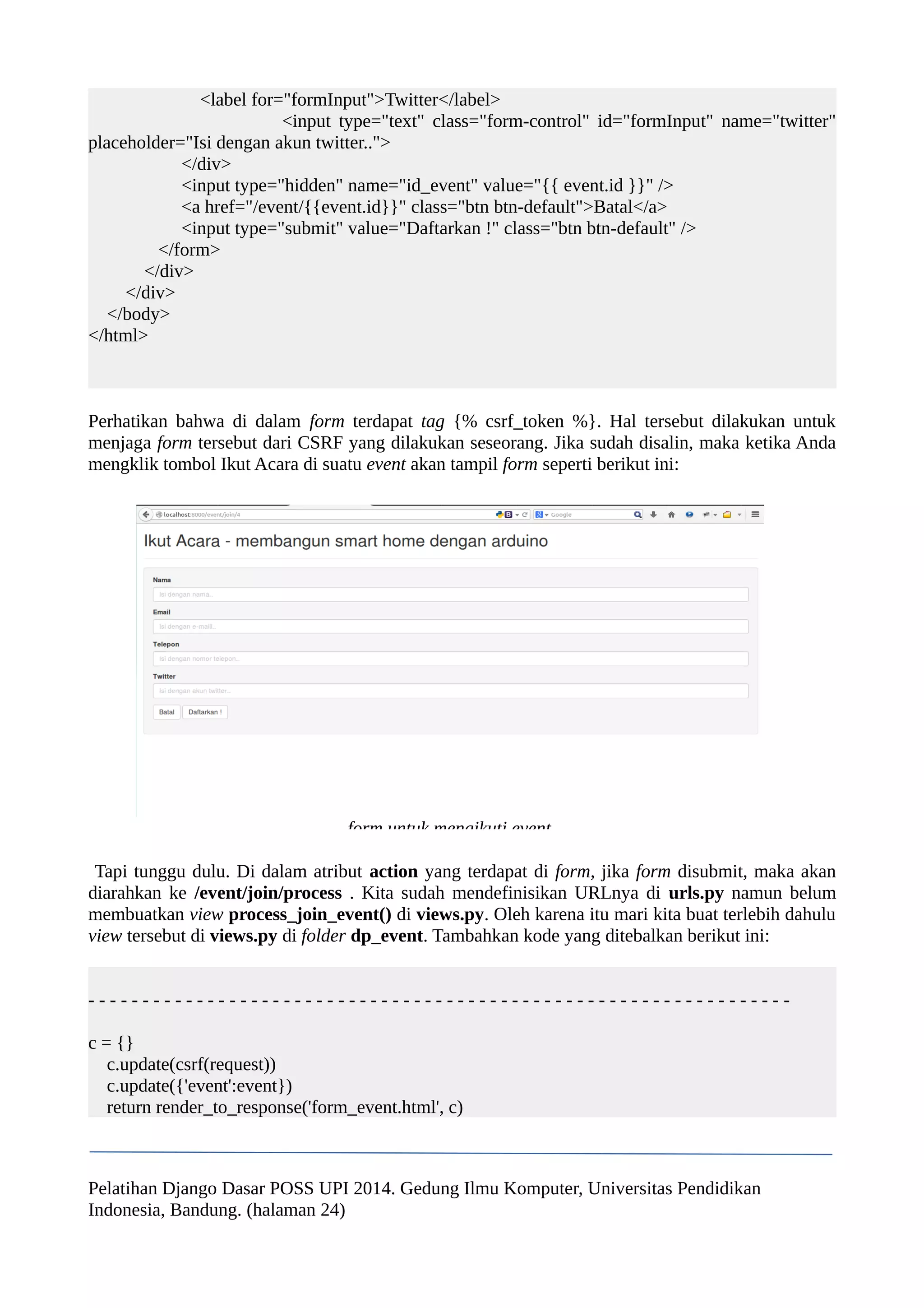 <label for="formInput">Twitter</label> 
<input type="text" class="form-control" id="formInput" name="twitter" 
placeholder="Isi dengan akun twitter.."> 
</div> 
<input type="hidden" name="id_event" value="{{ event.id }}" /> 
<a href="/event/{{event.id}}" class="btn btn-default">Batal</a> 
<input type="submit" value="Daftarkan !" class="btn btn-default" /> 
</form> 
</div> 
</div> 
</body> 
</html> 
Perhatikan bahwa di dalam form terdapat tag {% csrf_token %}. Hal tersebut dilakukan untuk 
menjaga form tersebut dari CSRF yang dilakukan seseorang. Jika sudah disalin, maka ketika Anda 
mengklik tombol Ikut Acara di suatu event akan tampil form seperti berikut ini: 
form untuk mengikuti event 
Tapi tunggu dulu. Di dalam atribut action yang terdapat di form, jika form disubmit, maka akan 
diarahkan ke /event/join/process . Kita sudah mendefinisikan URLnya di urls.py namun belum 
membuatkan view process_join_event() di views.py. Oleh karena itu mari kita buat terlebih dahulu 
view tersebut di views.py di folder dp_event. Tambahkan kode yang ditebalkan berikut ini: 
- - - - - - - - - - - - - - - - - - - - - - - - - - - - - - - - - - - - - - - - - - - - - - - - - - - - - - - - - - - - - - - - - 
c = {} 
c.update(csrf(request)) 
c.update({'event':event}) 
return render_to_response('form_event.html', c) 
Pelatihan Django Dasar POSS UPI 2014. Gedung Ilmu Komputer, Universitas Pendidikan 
Indonesia, Bandung. (halaman 24) 
 