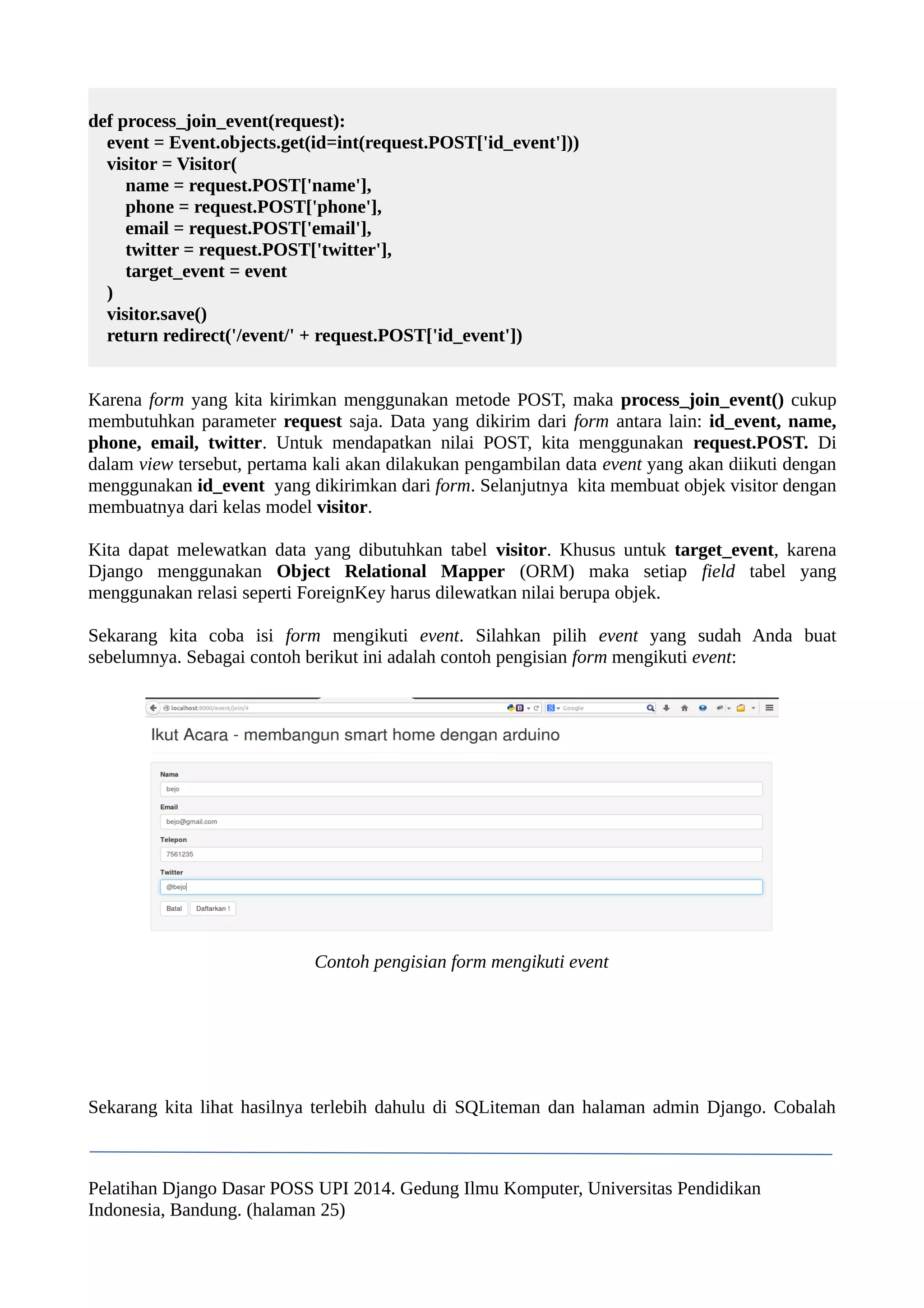 def process_join_event(request): 
event = Event.objects.get(id=int(request.POST['id_event'])) 
visitor = Visitor( 
name = request.POST['name'], 
phone = request.POST['phone'], 
email = request.POST['email'], 
twitter = request.POST['twitter'], 
target_event = event 
) 
visitor.save() 
return redirect('/event/' + request.POST['id_event']) 
Karena form yang kita kirimkan menggunakan metode POST, maka process_join_event() cukup 
membutuhkan parameter request saja. Data yang dikirim dari form antara lain: id_event, name, 
phone, email, twitter. Untuk mendapatkan nilai POST, kita menggunakan request.POST. Di 
dalam view tersebut, pertama kali akan dilakukan pengambilan data event yang akan diikuti dengan 
menggunakan id_event yang dikirimkan dari form. Selanjutnya kita membuat objek visitor dengan 
membuatnya dari kelas model visitor. 
Kita dapat melewatkan data yang dibutuhkan tabel visitor. Khusus untuk target_event, karena 
Django menggunakan Object Relational Mapper (ORM) maka setiap field tabel yang 
menggunakan relasi seperti ForeignKey harus dilewatkan nilai berupa objek. 
Sekarang kita coba isi form mengikuti event. Silahkan pilih event yang sudah Anda buat 
sebelumnya. Sebagai contoh berikut ini adalah contoh pengisian form mengikuti event: 
Contoh pengisian form mengikuti event 
Sekarang kita lihat hasilnya terlebih dahulu di SQLiteman dan halaman admin Django. Cobalah 
Pelatihan Django Dasar POSS UPI 2014. Gedung Ilmu Komputer, Universitas Pendidikan 
Indonesia, Bandung. (halaman 25) 
 