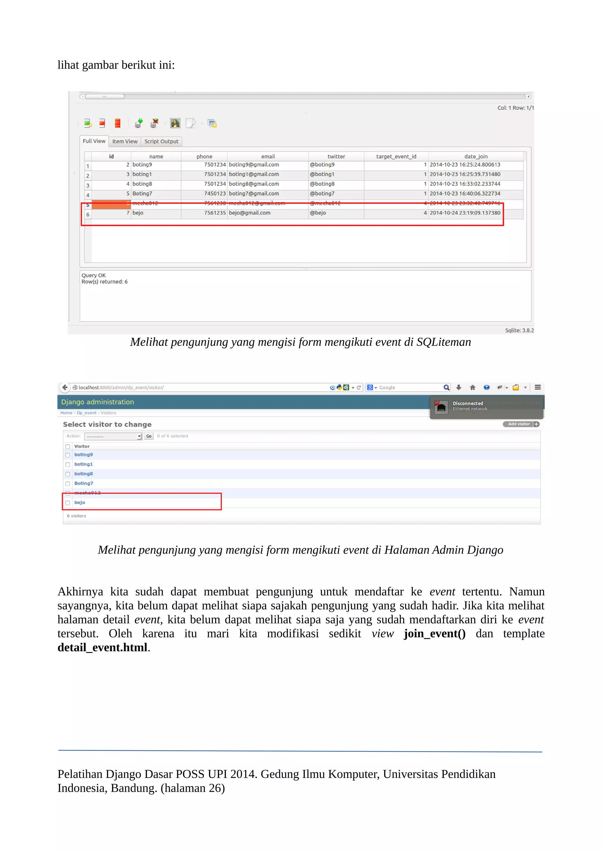 lihat gambar berikut ini: 
Melihat pengunjung yang mengisi form mengikuti event di SQLiteman 
Melihat pengunjung yang mengisi form mengikuti event di Halaman Admin Django 
Akhirnya kita sudah dapat membuat pengunjung untuk mendaftar ke event tertentu. Namun 
sayangnya, kita belum dapat melihat siapa sajakah pengunjung yang sudah hadir. Jika kita melihat 
halaman detail event, kita belum dapat melihat siapa saja yang sudah mendaftarkan diri ke event 
tersebut. Oleh karena itu mari kita modifikasi sedikit view join_event() dan template 
detail_event.html. 
Pelatihan Django Dasar POSS UPI 2014. Gedung Ilmu Komputer, Universitas Pendidikan 
Indonesia, Bandung. (halaman 26) 
 