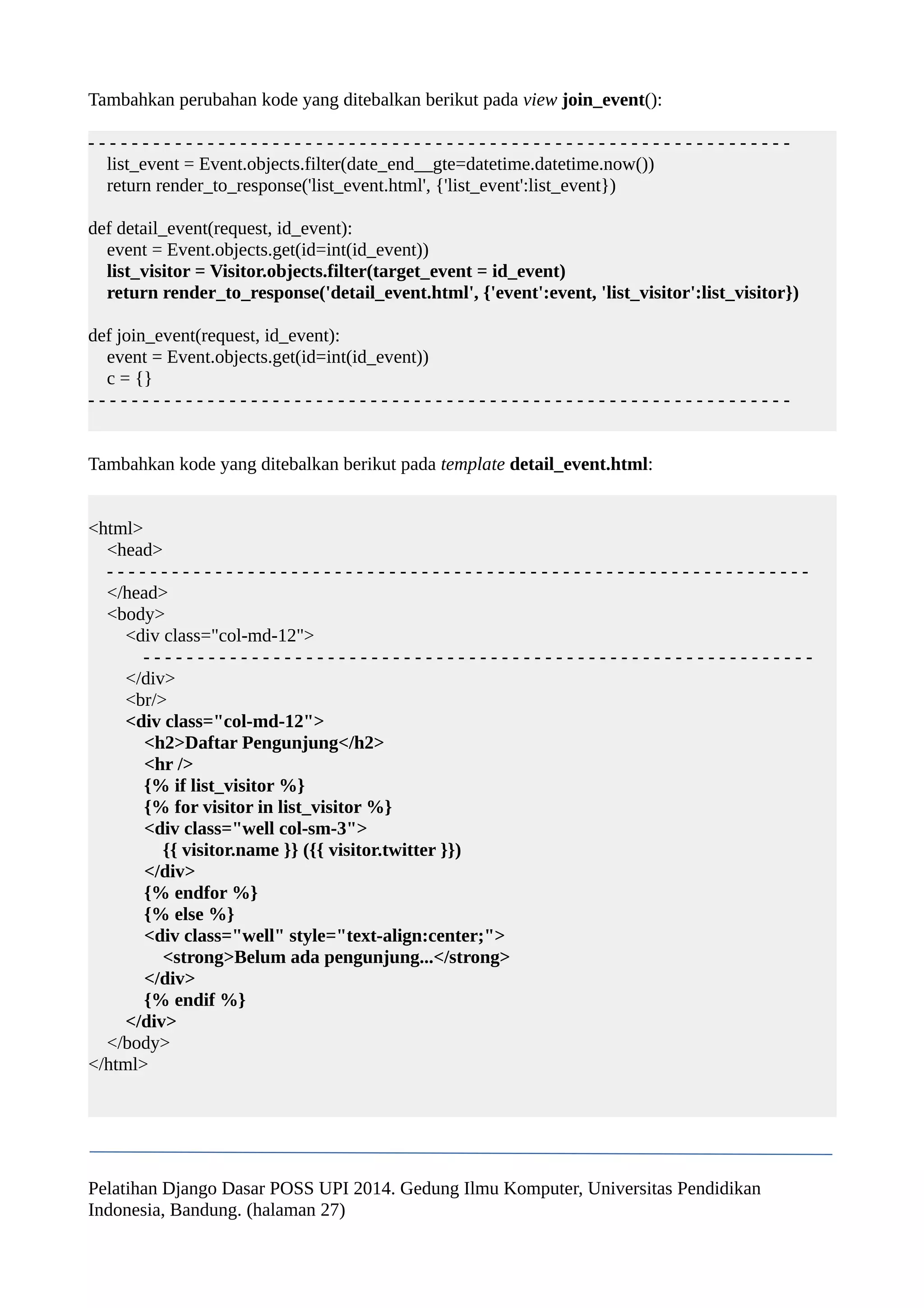 Tambahkan perubahan kode yang ditebalkan berikut pada view join_event(): 
- - - - - - - - - - - - - - - - - - - - - - - - - - - - - - - - - - - - - - - - - - - - - - - - - - - - - - - - - - - - - - - - - 
list_event = Event.objects.filter(date_end__gte=datetime.datetime.now()) 
return render_to_response('list_event.html', {'list_event':list_event}) 
def detail_event(request, id_event): 
event = Event.objects.get(id=int(id_event)) 
list_visitor = Visitor.objects.filter(target_event = id_event) 
return render_to_response('detail_event.html', {'event':event, 'list_visitor':list_visitor}) 
def join_event(request, id_event): 
event = Event.objects.get(id=int(id_event)) 
c = {} 
- - - - - - - - - - - - - - - - - - - - - - - - - - - - - - - - - - - - - - - - - - - - - - - - - - - - - - - - - - - - - - - - - 
Tambahkan kode yang ditebalkan berikut pada template detail_event.html: 
<html> 
<head> 
- - - - - - - - - - - - - - - - - - - - - - - - - - - - - - - - - - - - - - - - - - - - - - - - - - - - - - - - - - - - - - - - - 
</head> 
<body> 
<div class="col-md-12"> 
- - - - - - - - - - - - - - - - - - - - - - - - - - - - - - - - - - - - - - - - - - - - - - - - - - - - - - - - - - - - - - 
</div> 
<br/> 
<div class="col-md-12"> 
<h2>Daftar Pengunjung</h2> 
<hr /> 
{% if list_visitor %} 
{% for visitor in list_visitor %} 
<div class="well col-sm-3"> 
{{ visitor.name }} ({{ visitor.twitter }}) 
</div> 
{% endfor %} 
{% else %} 
<div class="well" style="text-align:center;"> 
<strong>Belum ada pengunjung...</strong> 
</div> 
{% endif %} 
</div> 
</body> 
</html> 
Pelatihan Django Dasar POSS UPI 2014. Gedung Ilmu Komputer, Universitas Pendidikan 
Indonesia, Bandung. (halaman 27) 
 