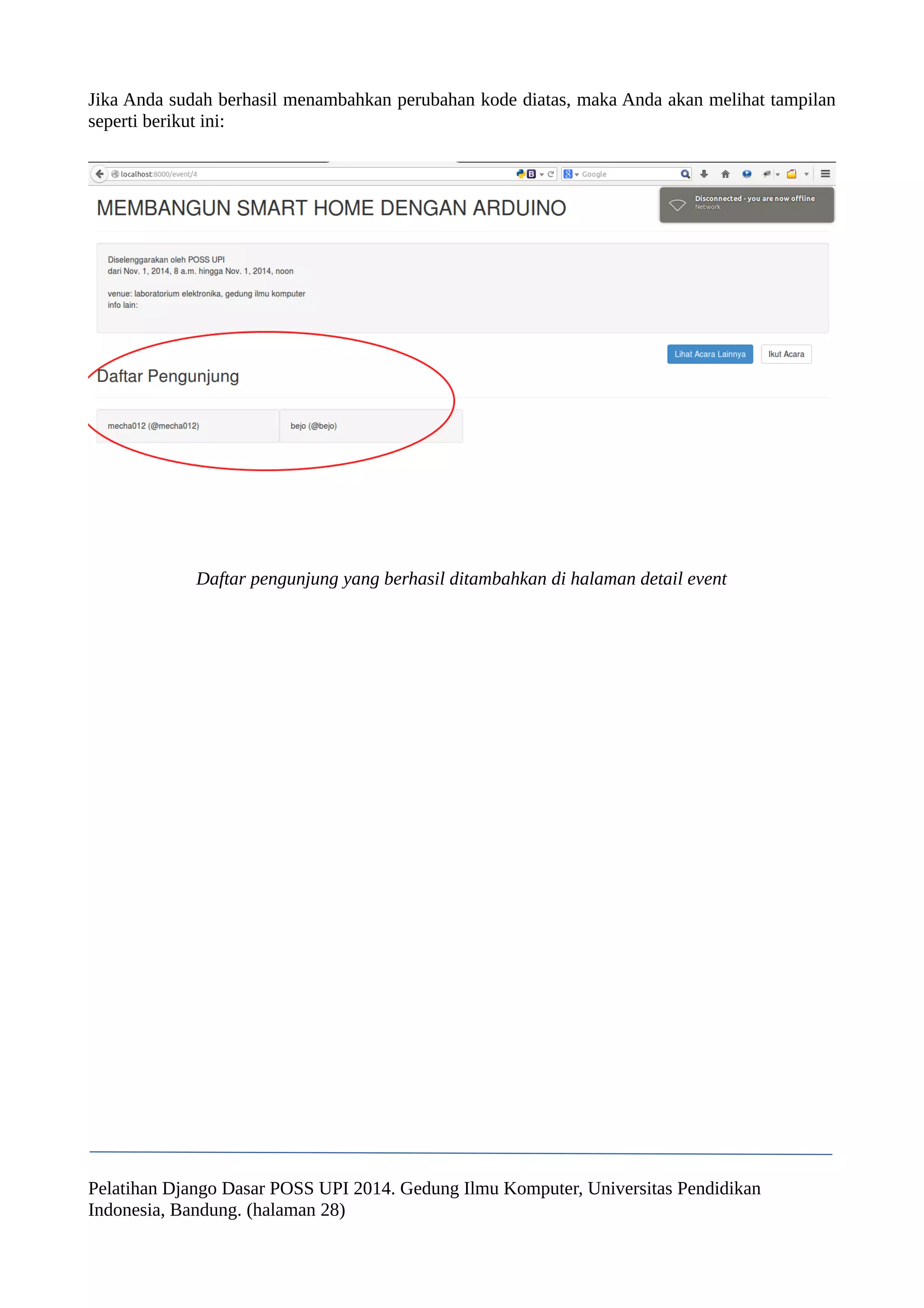 Jika Anda sudah berhasil menambahkan perubahan kode diatas, maka Anda akan melihat tampilan 
seperti berikut ini: 
Daftar pengunjung yang berhasil ditambahkan di halaman detail event 
Pelatihan Django Dasar POSS UPI 2014. Gedung Ilmu Komputer, Universitas Pendidikan 
Indonesia, Bandung. (halaman 28) 
 