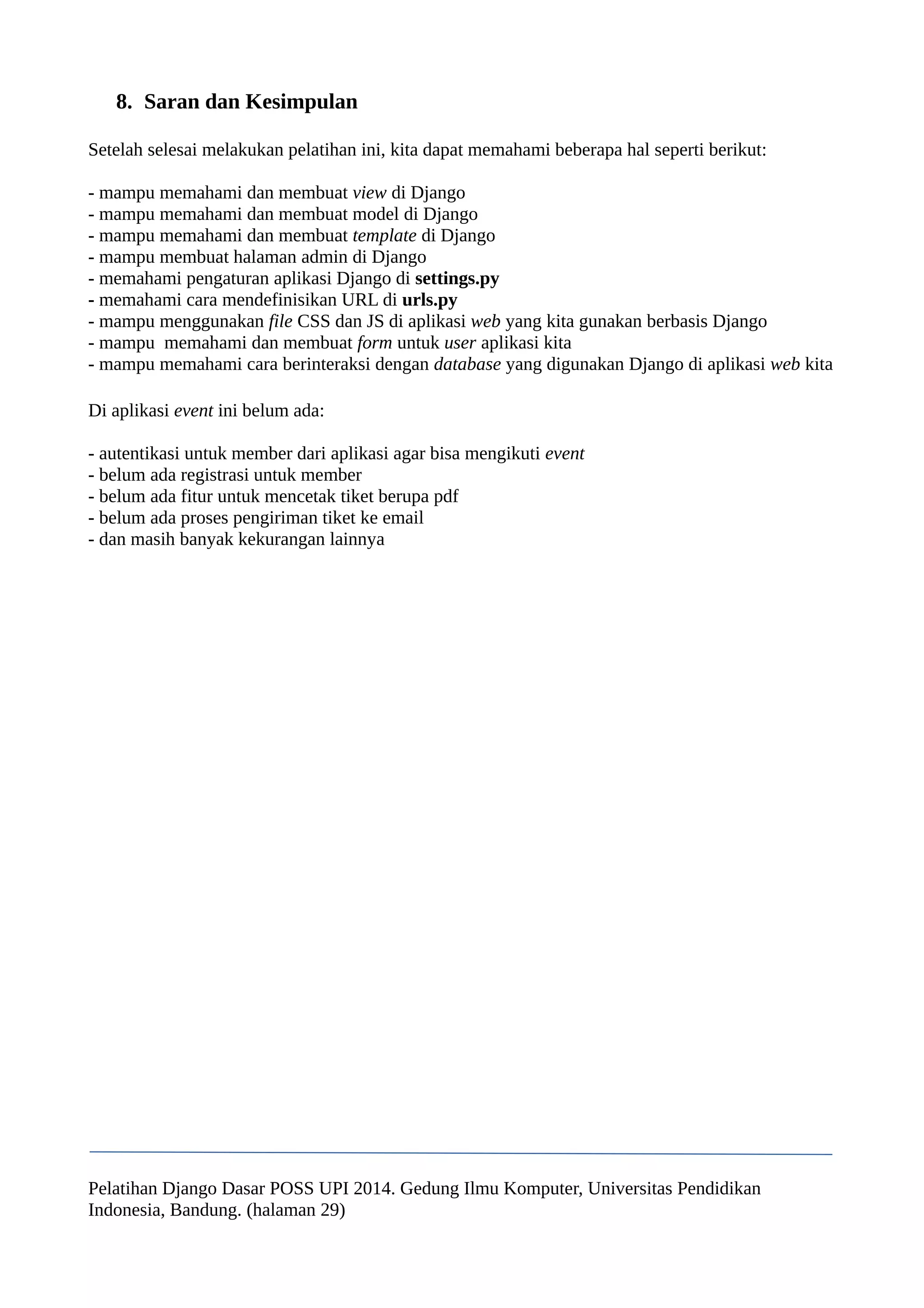 8. Saran dan Kesimpulan 
Setelah selesai melakukan pelatihan ini, kita dapat memahami beberapa hal seperti berikut: 
- mampu memahami dan membuat view di Django 
- mampu memahami dan membuat model di Django 
- mampu memahami dan membuat template di Django 
- mampu membuat halaman admin di Django 
- memahami pengaturan aplikasi Django di settings.py 
- memahami cara mendefinisikan URL di urls.py 
- mampu menggunakan file CSS dan JS di aplikasi web yang kita gunakan berbasis Django 
- mampu memahami dan membuat form untuk user aplikasi kita 
- mampu memahami cara berinteraksi dengan database yang digunakan Django di aplikasi web kita 
Di aplikasi event ini belum ada: 
- autentikasi untuk member dari aplikasi agar bisa mengikuti event 
- belum ada registrasi untuk member 
- belum ada fitur untuk mencetak tiket berupa pdf 
- belum ada proses pengiriman tiket ke email 
- dan masih banyak kekurangan lainnya 
Pelatihan Django Dasar POSS UPI 2014. Gedung Ilmu Komputer, Universitas Pendidikan 
Indonesia, Bandung. (halaman 29) 
 