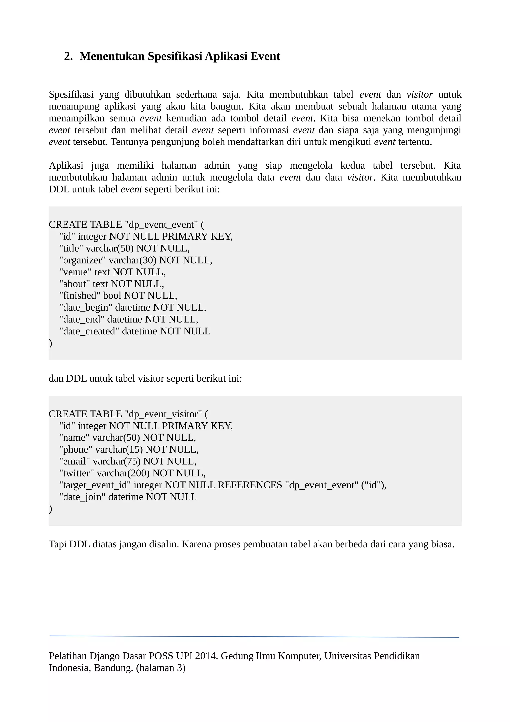 2. Menentukan Spesifikasi Aplikasi Event 
Spesifikasi yang dibutuhkan sederhana saja. Kita membutuhkan tabel event dan visitor untuk 
menampung aplikasi yang akan kita bangun. Kita akan membuat sebuah halaman utama yang 
menampilkan semua event kemudian ada tombol detail event. Kita bisa menekan tombol detail 
event tersebut dan melihat detail event seperti informasi event dan siapa saja yang mengunjungi 
event tersebut. Tentunya pengunjung boleh mendaftarkan diri untuk mengikuti event tertentu. 
Aplikasi juga memiliki halaman admin yang siap mengelola kedua tabel tersebut. Kita 
membutuhkan halaman admin untuk mengelola data event dan data visitor. Kita membutuhkan 
DDL untuk tabel event seperti berikut ini: 
CREATE TABLE "dp_event_event" ( 
"id" integer NOT NULL PRIMARY KEY, 
"title" varchar(50) NOT NULL, 
"organizer" varchar(30) NOT NULL, 
"venue" text NOT NULL, 
"about" text NOT NULL, 
"finished" bool NOT NULL, 
"date_begin" datetime NOT NULL, 
"date_end" datetime NOT NULL, 
"date_created" datetime NOT NULL 
) 
dan DDL untuk tabel visitor seperti berikut ini: 
CREATE TABLE "dp_event_visitor" ( 
"id" integer NOT NULL PRIMARY KEY, 
"name" varchar(50) NOT NULL, 
"phone" varchar(15) NOT NULL, 
"email" varchar(75) NOT NULL, 
"twitter" varchar(200) NOT NULL, 
"target_event_id" integer NOT NULL REFERENCES "dp_event_event" ("id"), 
"date_join" datetime NOT NULL 
) 
Tapi DDL diatas jangan disalin. Karena proses pembuatan tabel akan berbeda dari cara yang biasa. 
Pelatihan Django Dasar POSS UPI 2014. Gedung Ilmu Komputer, Universitas Pendidikan 
Indonesia, Bandung. (halaman 3) 
 