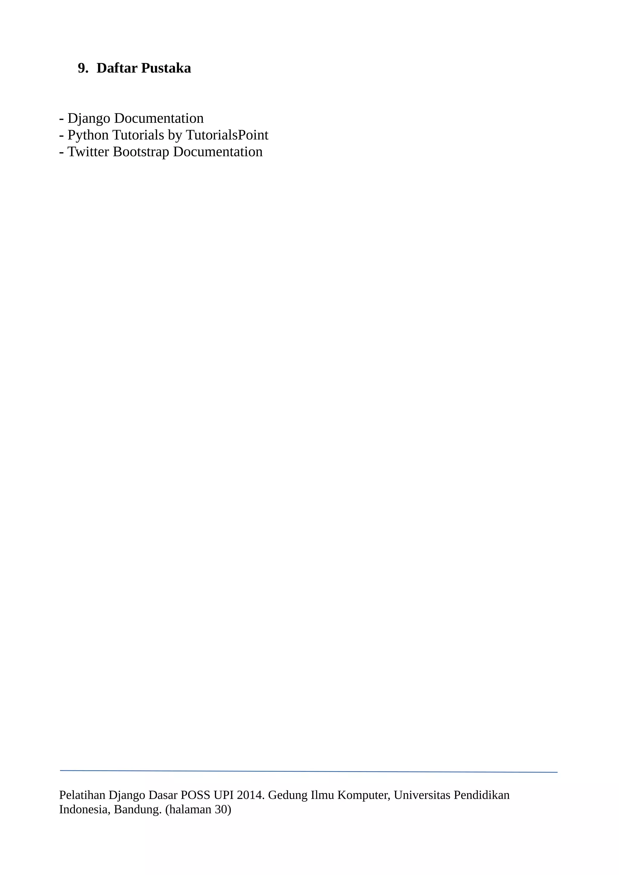 9. Daftar Pustaka 
- Django Documentation 
- Python Tutorials by TutorialsPoint 
- Twitter Bootstrap Documentation 
Pelatihan Django Dasar POSS UPI 2014. Gedung Ilmu Komputer, Universitas Pendidikan 
Indonesia, Bandung. (halaman 30) 
