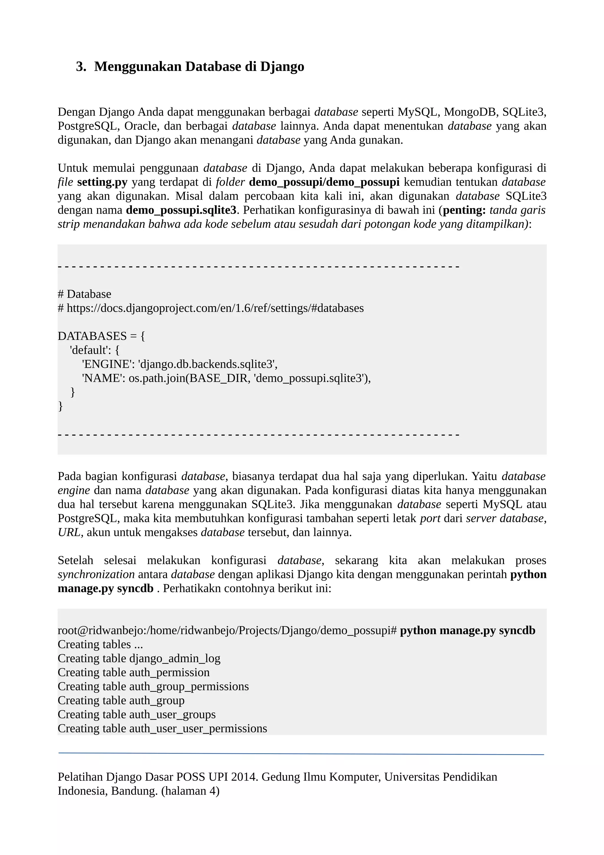 3. Menggunakan Database di Django 
Dengan Django Anda dapat menggunakan berbagai database seperti MySQL, MongoDB, SQLite3, 
PostgreSQL, Oracle, dan berbagai database lainnya. Anda dapat menentukan database yang akan 
digunakan, dan Django akan menangani database yang Anda gunakan. 
Untuk memulai penggunaan database di Django, Anda dapat melakukan beberapa konfigurasi di 
file setting.py yang terdapat di folder demo_possupi/demo_possupi kemudian tentukan database 
yang akan digunakan. Misal dalam percobaan kita kali ini, akan digunakan database SQLite3 
dengan nama demo_possupi.sqlite3. Perhatikan konfigurasinya di bawah ini (penting: tanda garis 
strip menandakan bahwa ada kode sebelum atau sesudah dari potongan kode yang ditampilkan): 
- - - - - - - - - - - - - - - - - - - - - - - - - - - - - - - - - - - - - - - - - - - - - - - - - - - - - - - - - 
# Database 
# https://docs.djangoproject.com/en/1.6/ref/settings/#databases 
DATABASES = { 
'default': { 
'ENGINE': 'django.db.backends.sqlite3', 
'NAME': os.path.join(BASE_DIR, 'demo_possupi.sqlite3'), 
} 
} 
- - - - - - - - - - - - - - - - - - - - - - - - - - - - - - - - - - - - - - - - - - - - - - - - - - - - - - - - - 
Pada bagian konfigurasi database, biasanya terdapat dua hal saja yang diperlukan. Yaitu database 
engine dan nama database yang akan digunakan. Pada konfigurasi diatas kita hanya menggunakan 
dua hal tersebut karena menggunakan SQLite3. Jika menggunakan database seperti MySQL atau 
PostgreSQL, maka kita membutuhkan konfigurasi tambahan seperti letak port dari server database, 
URL, akun untuk mengakses database tersebut, dan lainnya. 
Setelah selesai melakukan konfigurasi database, sekarang kita akan melakukan proses 
synchronization antara database dengan aplikasi Django kita dengan menggunakan perintah python 
manage.py syncdb . Perhatikakn contohnya berikut ini: 
root@ridwanbejo:/home/ridwanbejo/Projects/Django/demo_possupi# python manage.py syncdb 
Creating tables ... 
Creating table django_admin_log 
Creating table auth_permission 
Creating table auth_group_permissions 
Creating table auth_group 
Creating table auth_user_groups 
Creating table auth_user_user_permissions 
Pelatihan Django Dasar POSS UPI 2014. Gedung Ilmu Komputer, Universitas Pendidikan 
Indonesia, Bandung. (halaman 4) 
 