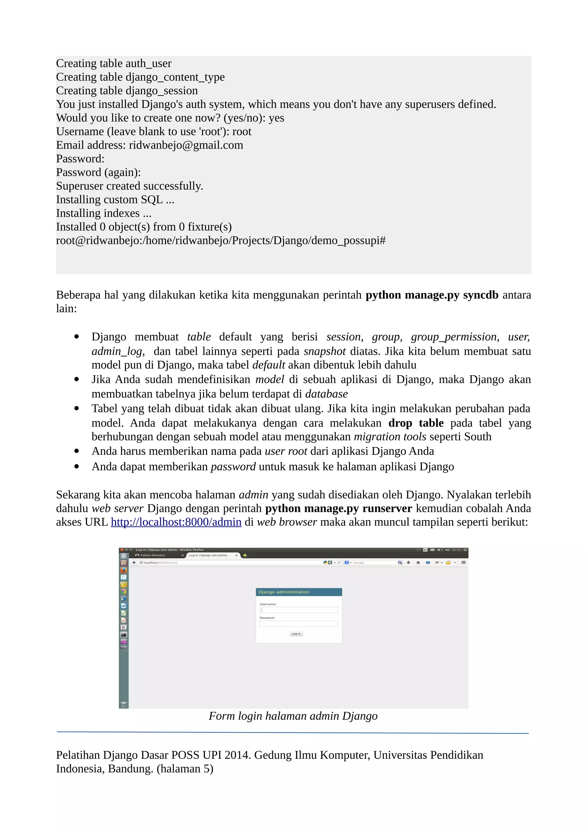 Creating table auth_user 
Creating table django_content_type 
Creating table django_session 
You just installed Django's auth system, which means you don't have any superusers defined. 
Would you like to create one now? (yes/no): yes 
Username (leave blank to use 'root'): root 
Email address: ridwanbejo@gmail.com 
Password: 
Password (again): 
Superuser created successfully. 
Installing custom SQL ... 
Installing indexes ... 
Installed 0 object(s) from 0 fixture(s) 
root@ridwanbejo:/home/ridwanbejo/Projects/Django/demo_possupi# 
Beberapa hal yang dilakukan ketika kita menggunakan perintah python manage.py syncdb antara 
lain: 
 Django membuat table default yang berisi session, group, group_permission, user, 
admin_log, dan tabel lainnya seperti pada snapshot diatas. Jika kita belum membuat satu 
model pun di Django, maka tabel default akan dibentuk lebih dahulu 
 Jika Anda sudah mendefinisikan model di sebuah aplikasi di Django, maka Django akan 
membuatkan tabelnya jika belum terdapat di database 
 Tabel yang telah dibuat tidak akan dibuat ulang. Jika kita ingin melakukan perubahan pada 
model. Anda dapat melakukanya dengan cara melakukan drop table pada tabel yang 
berhubungan dengan sebuah model atau menggunakan migration tools seperti South 
 Anda harus memberikan nama pada user root dari aplikasi Django Anda 
 Anda dapat memberikan password untuk masuk ke halaman aplikasi Django 
Sekarang kita akan mencoba halaman admin yang sudah disediakan oleh Django. Nyalakan terlebih 
dahulu web server Django dengan perintah python manage.py runserver kemudian cobalah Anda 
akses URL http://localhost:8000/admin di web browser maka akan muncul tampilan seperti berikut: 
Form login halaman admin Django 
Pelatihan Django Dasar POSS UPI 2014. Gedung Ilmu Komputer, Universitas Pendidikan 
Indonesia, Bandung. (halaman 5) 
 