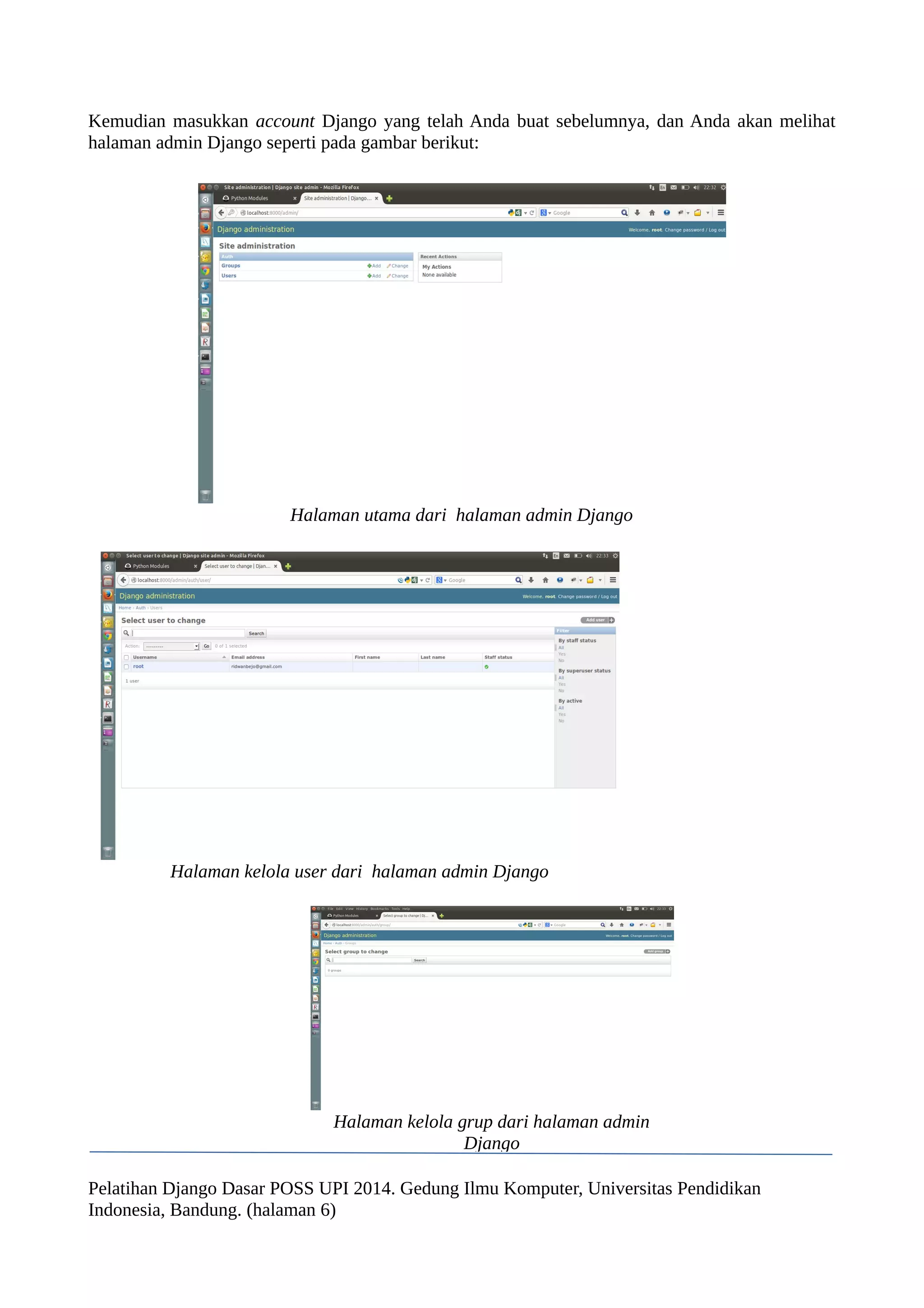 Kemudian masukkan account Django yang telah Anda buat sebelumnya, dan Anda akan melihat 
halaman admin Django seperti pada gambar berikut: 
Halaman utama dari halaman admin Django 
Halaman kelola user dari halaman admin Django 
Halaman kelola grup dari halaman admin 
Django 
Pelatihan Django Dasar POSS UPI 2014. Gedung Ilmu Komputer, Universitas Pendidikan 
Indonesia, Bandung. (halaman 6) 
 