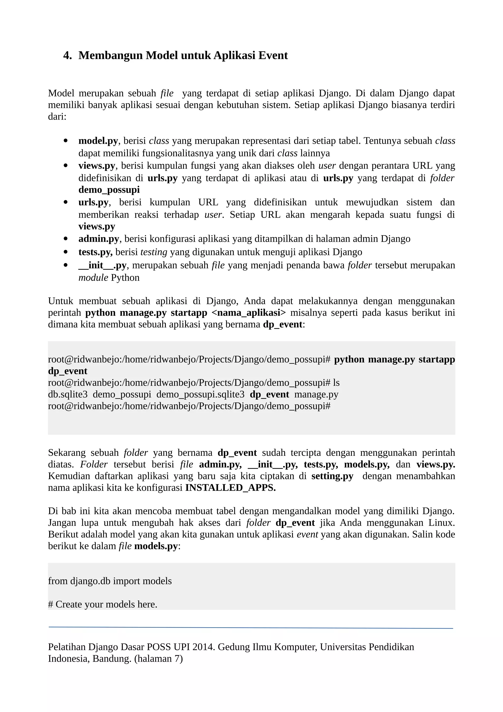 4. Membangun Model untuk Aplikasi Event 
Model merupakan sebuah file yang terdapat di setiap aplikasi Django. Di dalam Django dapat 
memiliki banyak aplikasi sesuai dengan kebutuhan sistem. Setiap aplikasi Django biasanya terdiri 
dari: 
 model.py, berisi class yang merupakan representasi dari setiap tabel. Tentunya sebuah class 
dapat memiliki fungsionalitasnya yang unik dari class lainnya 
 views.py, berisi kumpulan fungsi yang akan diakses oleh user dengan perantara URL yang 
didefinisikan di urls.py yang terdapat di aplikasi atau di urls.py yang terdapat di folder 
demo_possupi 
 urls.py, berisi kumpulan URL yang didefinisikan untuk mewujudkan sistem dan 
memberikan reaksi terhadap user. Setiap URL akan mengarah kepada suatu fungsi di 
views.py 
 admin.py, berisi konfigurasi aplikasi yang ditampilkan di halaman admin Django 
 tests.py, berisi testing yang digunakan untuk menguji aplikasi Django 
 __init__.py, merupakan sebuah file yang menjadi penanda bawa folder tersebut merupakan 
module Python 
Untuk membuat sebuah aplikasi di Django, Anda dapat melakukannya dengan menggunakan 
perintah python manage.py startapp <nama_aplikasi> misalnya seperti pada kasus berikut ini 
dimana kita membuat sebuah aplikasi yang bernama dp_event: 
root@ridwanbejo:/home/ridwanbejo/Projects/Django/demo_possupi# python manage.py startapp 
dp_event 
root@ridwanbejo:/home/ridwanbejo/Projects/Django/demo_possupi# ls 
db.sqlite3 demo_possupi demo_possupi.sqlite3 dp_event manage.py 
root@ridwanbejo:/home/ridwanbejo/Projects/Django/demo_possupi# 
Sekarang sebuah folder yang bernama dp_event sudah tercipta dengan menggunakan perintah 
diatas. Folder tersebut berisi file admin.py, __init__.py, tests.py, models.py, dan views.py. 
Kemudian daftarkan aplikasi yang baru saja kita ciptakan di setting.py dengan menambahkan 
nama aplikasi kita ke konfigurasi INSTALLED_APPS. 
Di bab ini kita akan mencoba membuat tabel dengan mengandalkan model yang dimiliki Django. 
Jangan lupa untuk mengubah hak akses dari folder dp_event jika Anda menggunakan Linux. 
Berikut adalah model yang akan kita gunakan untuk aplikasi event yang akan digunakan. Salin kode 
berikut ke dalam file models.py: 
from django.db import models 
# Create your models here. 
Pelatihan Django Dasar POSS UPI 2014. Gedung Ilmu Komputer, Universitas Pendidikan 
Indonesia, Bandung. (halaman 7) 
 