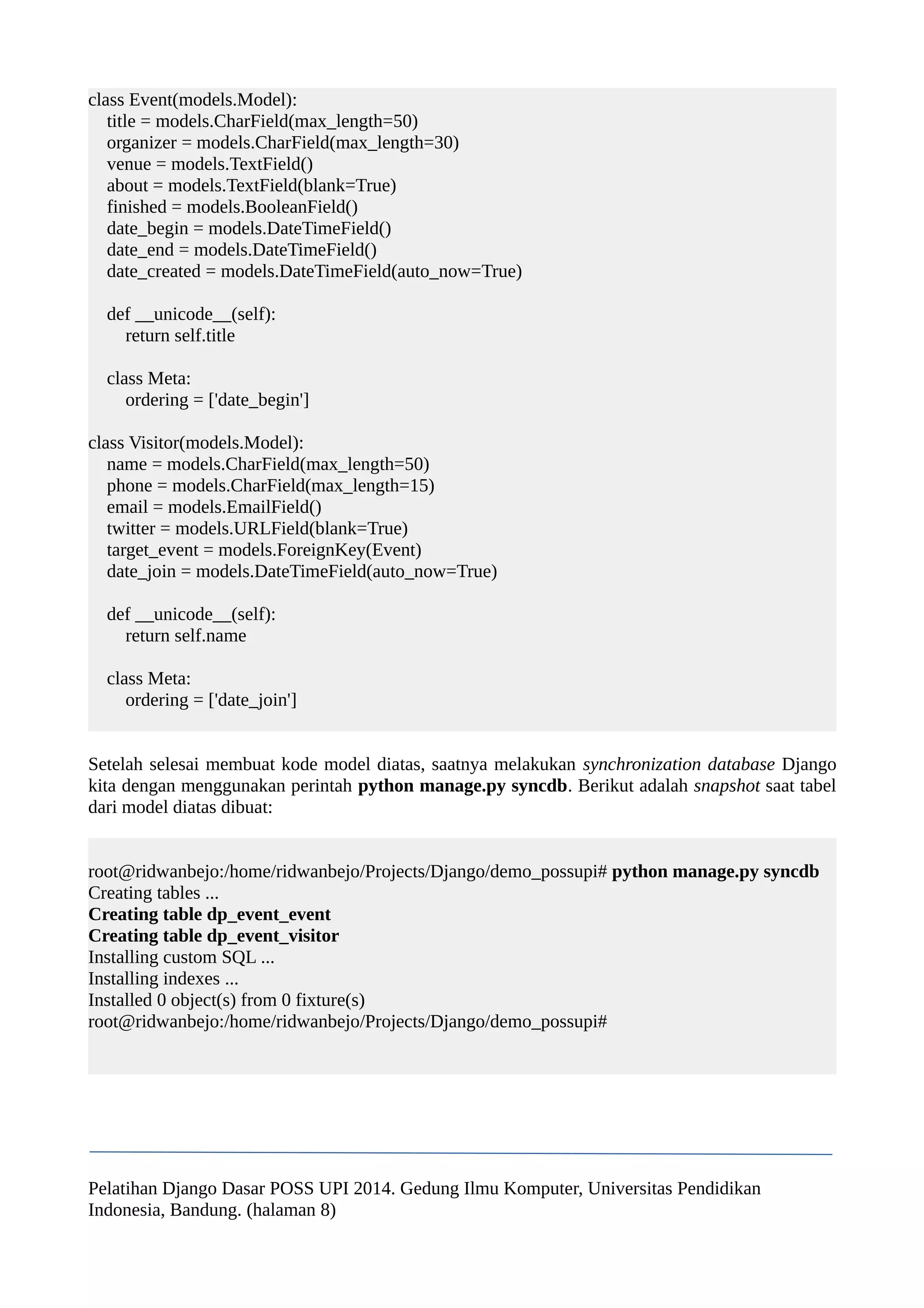 class Event(models.Model): 
title = models.CharField(max_length=50) 
organizer = models.CharField(max_length=30) 
venue = models.TextField() 
about = models.TextField(blank=True) 
finished = models.BooleanField() 
date_begin = models.DateTimeField() 
date_end = models.DateTimeField() 
date_created = models.DateTimeField(auto_now=True) 
def __unicode__(self): 
return self.title 
class Meta: 
ordering = ['date_begin'] 
class Visitor(models.Model): 
name = models.CharField(max_length=50) 
phone = models.CharField(max_length=15) 
email = models.EmailField() 
twitter = models.URLField(blank=True) 
target_event = models.ForeignKey(Event) 
date_join = models.DateTimeField(auto_now=True) 
def __unicode__(self): 
return self.name 
class Meta: 
ordering = ['date_join'] 
Setelah selesai membuat kode model diatas, saatnya melakukan synchronization database Django 
kita dengan menggunakan perintah python manage.py syncdb. Berikut adalah snapshot saat tabel 
dari model diatas dibuat: 
root@ridwanbejo:/home/ridwanbejo/Projects/Django/demo_possupi# python manage.py syncdb 
Creating tables ... 
Creating table dp_event_event 
Creating table dp_event_visitor 
Installing custom SQL ... 
Installing indexes ... 
Installed 0 object(s) from 0 fixture(s) 
root@ridwanbejo:/home/ridwanbejo/Projects/Django/demo_possupi# 
Pelatihan Django Dasar POSS UPI 2014. Gedung Ilmu Komputer, Universitas Pendidikan 
Indonesia, Bandung. (halaman 8) 
 