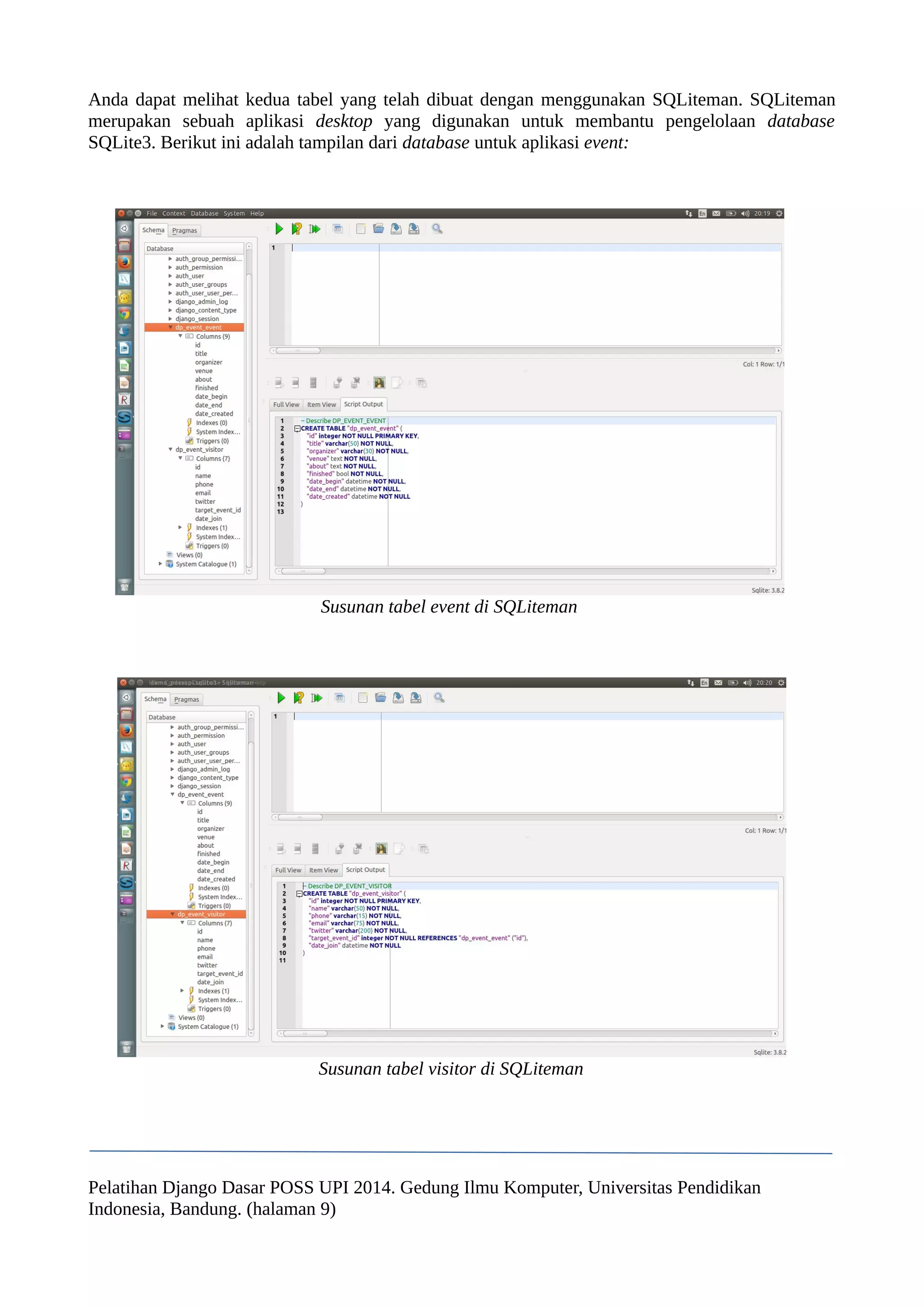 Anda dapat melihat kedua tabel yang telah dibuat dengan menggunakan SQLiteman. SQLiteman 
merupakan sebuah aplikasi desktop yang digunakan untuk membantu pengelolaan database 
SQLite3. Berikut ini adalah tampilan dari database untuk aplikasi event: 
Susunan tabel event di SQLiteman 
Susunan tabel visitor di SQLiteman 
Pelatihan Django Dasar POSS UPI 2014. Gedung Ilmu Komputer, Universitas Pendidikan 
Indonesia, Bandung. (halaman 9) 
 