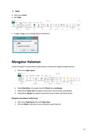 21
C. TABEL
 Pilih menu Insert
 Klik Table
 Tunggu hingga muncul dialog seperti di bawah ini
Mengatur Halaman
Untuk menngatur cara percetakan pada halaman, lakukanlah langkah-langkah berikut :
1. Pilih menu Page Layout
2. Pada Orientation, kita dapat memilih Potrait atau Landscape.
3. Pada pilihan Paper size kita dapat menentukan ukuran kertas yang dipakai.
4. Pada pilihan Margin kita dapat menentukan jarak cetakan dari batas kertas.
Mengatur percetakan lembar kerja
1. Pilih menu Page layout, lalu pilih Page setup
2. Pilih tab Sheet, maka akan muncul tampilan seperti berikut.
 