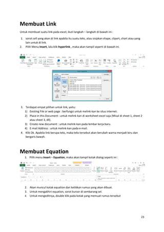 23
Membuat Link
Untuk membuat suatu link pada excel, ikuti langkah – langkah di bawah ini :
1. sorot cell yang akan di link apabila itu suatu teks, atau sisipkan shape, clipart, chart atau yang
lain untuk di link.
2. Pilih Menu Insert, lalu klik hyperlink , maka akan tampil seperti di bawah ini.
3. Terdapat empat pilihan untuk link, yaitu:
1) Existing File or web page : berfungsi untuk melink-kan ke situs internet.
2) Place in this Document : untuk melink-kan di worksheet excel saja (Misal di sheet 1, sheet 2
atau sheet 3, dll).
3) Create new document : untuk melink-kan pada lembar kerja baru.
4) E-mail Address : untuk melink-kan pada e-mail.
4. Klik Ok. Apabila link berupa teks, maka teks tersebut akan berubah warna menjadi biru dan
bergaris bawah.
Membuat Equation
1. Pilih menu Insert – Equation, maka akan tampil kotak dialog seperti ini :
2. Akan muncul kotak equation dan ketikkan rumus yang akan dibuat.
3. Untuk mengakhiri equation, sorot kursor di sembarang sel.
4. Untuk mengeditnya, double klik pada kotak yang memuat rumus tersebut
 