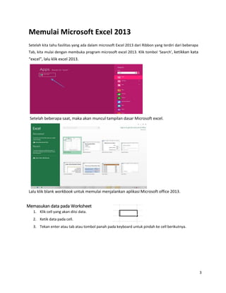 3
Memulai Microsoft Excel 2013
Setelah kita tahu fasilitas yang ada dalam microsoft Excel 2013 dari Ribbon yang terdiri dari beberapa
Tab, kita mulai dengan membuka program microsoft excel 2013. Klik tombol ‘Search’, ketikkan kata
“excel”, lalu klik excel 2013.
Setelah beberapa saat, maka akan muncul tampilan dasar Microsoft excel.
Lalu klik blank workbook untuk memulai menjalankan aplikasi Microsoft office 2013.
Memasukan data pada Worksheet
1. Klik cell yang akan diisi data.
2. Ketik data pada cell.
3. Tekan enter atau tab atau tombol panah pada keyboard untuk pindah ke cell berikutnya.
 