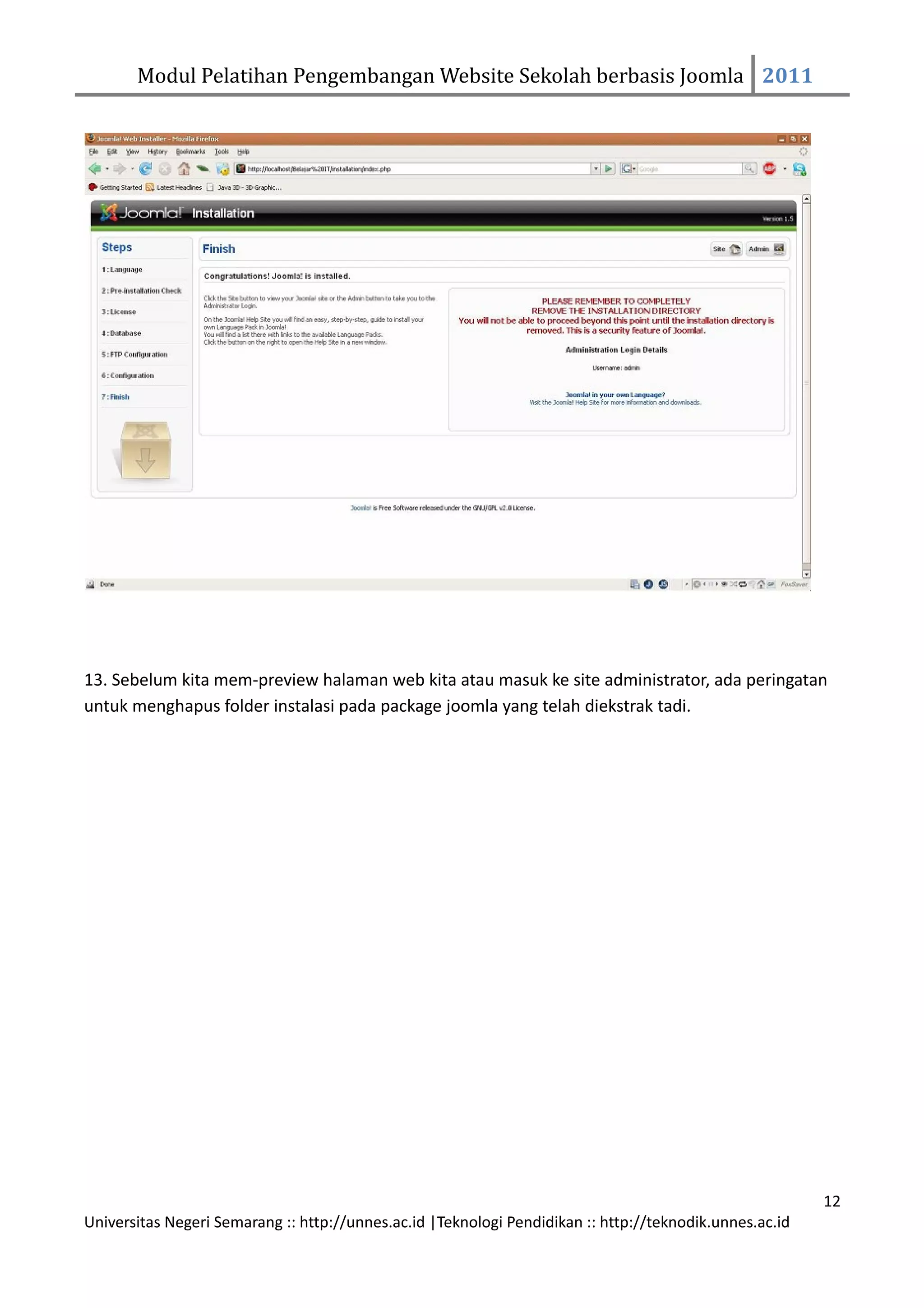 Modul Pelatihan Pengembangan Website Sekolah berbasis Joomla 2011




13. Sebelum kita mem-preview halaman web kita atau masuk ke site administrator, ada peringatan
untuk menghapus folder instalasi pada package joomla yang telah diekstrak tadi.




                                                                                                         12
Universitas Negeri Semarang :: http://unnes.ac.id |Teknologi Pendidikan :: http://teknodik.unnes.ac.id
 