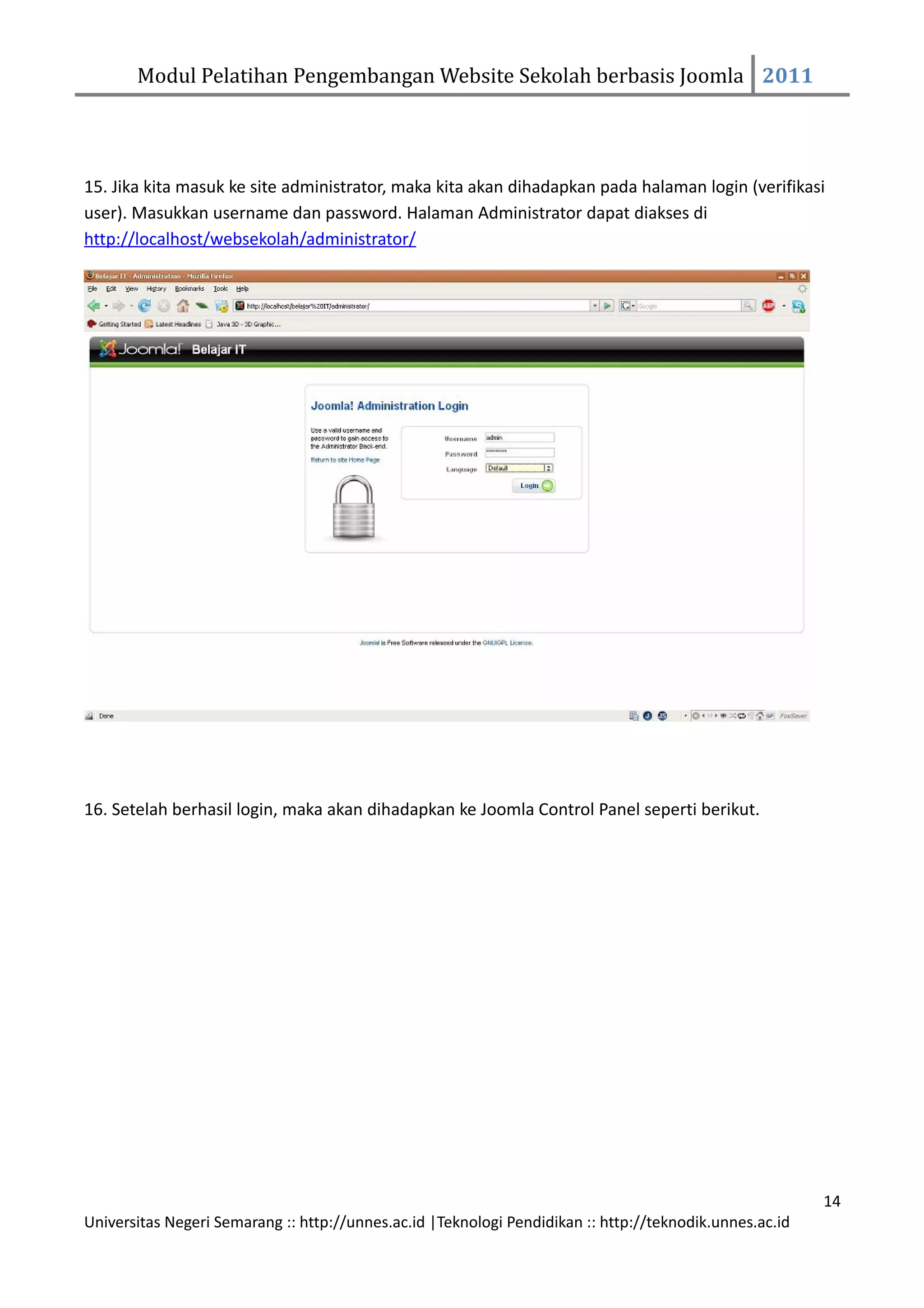 Modul Pelatihan Pengembangan Website Sekolah berbasis Joomla 2011




15. Jika kita masuk ke site administrator, maka kita akan dihadapkan pada halaman login (verifikasi
user). Masukkan username dan password. Halaman Administrator dapat diakses di
http://localhost/websekolah/administrator/




16. Setelah berhasil login, maka akan dihadapkan ke Joomla Control Panel seperti berikut.




                                                                                                         14
Universitas Negeri Semarang :: http://unnes.ac.id |Teknologi Pendidikan :: http://teknodik.unnes.ac.id
 